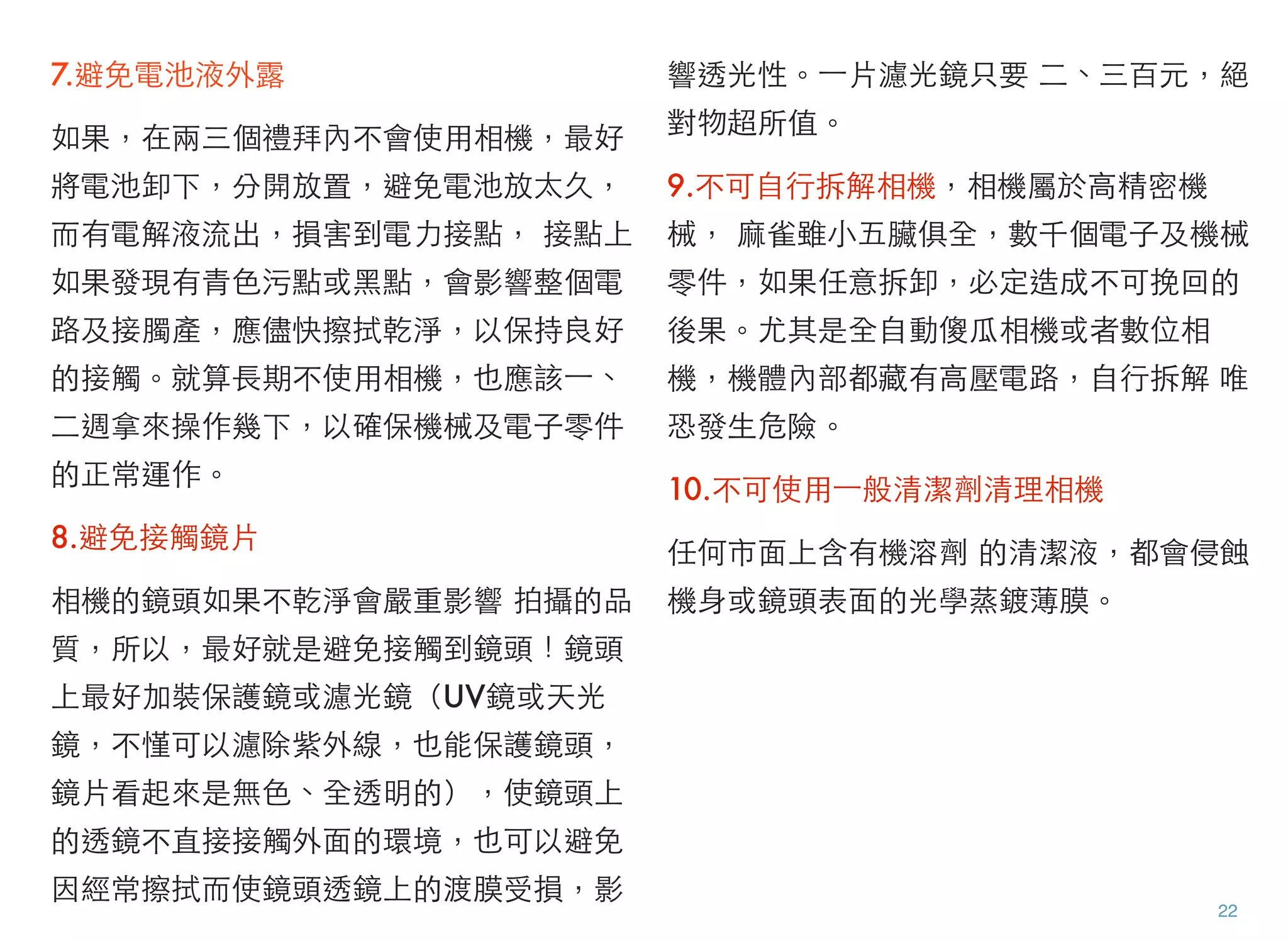 7.避免電池液外露
如果，在兩三個禮拜內不會使用相機，最好
將電池卸下，分開放置，避免電池放太久，
而有電解液流出，損害到電力接點， 接點上
如果發現有青色污點或黑點，會影響整個電
路及接臅產，應儘快擦拭乾淨，以保持良好
的接觸。就算長期不使用相機，也應該⼀一、
二週拿來操作幾下，以確保機械及電子零件
的正常運作。
8.避免接觸鏡片
相機的鏡頭如果不乾淨會嚴重影響 拍攝的品
質，所以，最好就是避免接觸到鏡頭！鏡頭
上最好加裝保護鏡或濾光鏡（UV鏡或天光
鏡，不慬可以濾除紫外線，也能保護鏡頭，
鏡片看起來是無色、全透明的），使鏡頭上
的透鏡不直接接觸外面的環境，也可以避免
因經常擦拭而使鏡頭透鏡上的渡膜受損，影
響透光性。⼀一片濾光鏡只要 二、三百元，絕
對物超所值。
9.不可自行拆解相機，相機屬於高精密機
械， 麻雀雖小五臟俱全，數千個電子及機械
零件，如果任意拆卸，必定造成不可挽回的
後果。尤其是全自動傻瓜相機或者數位相
機，機體內部都藏有高壓電路，自行拆解 唯
恐發生危險。
10.不可使用⼀一般清潔劑清理相機
任何市面上含有機溶劑 的清潔液，都會侵蝕
機身或鏡頭表面的光學蒸鍍薄膜。
22
 