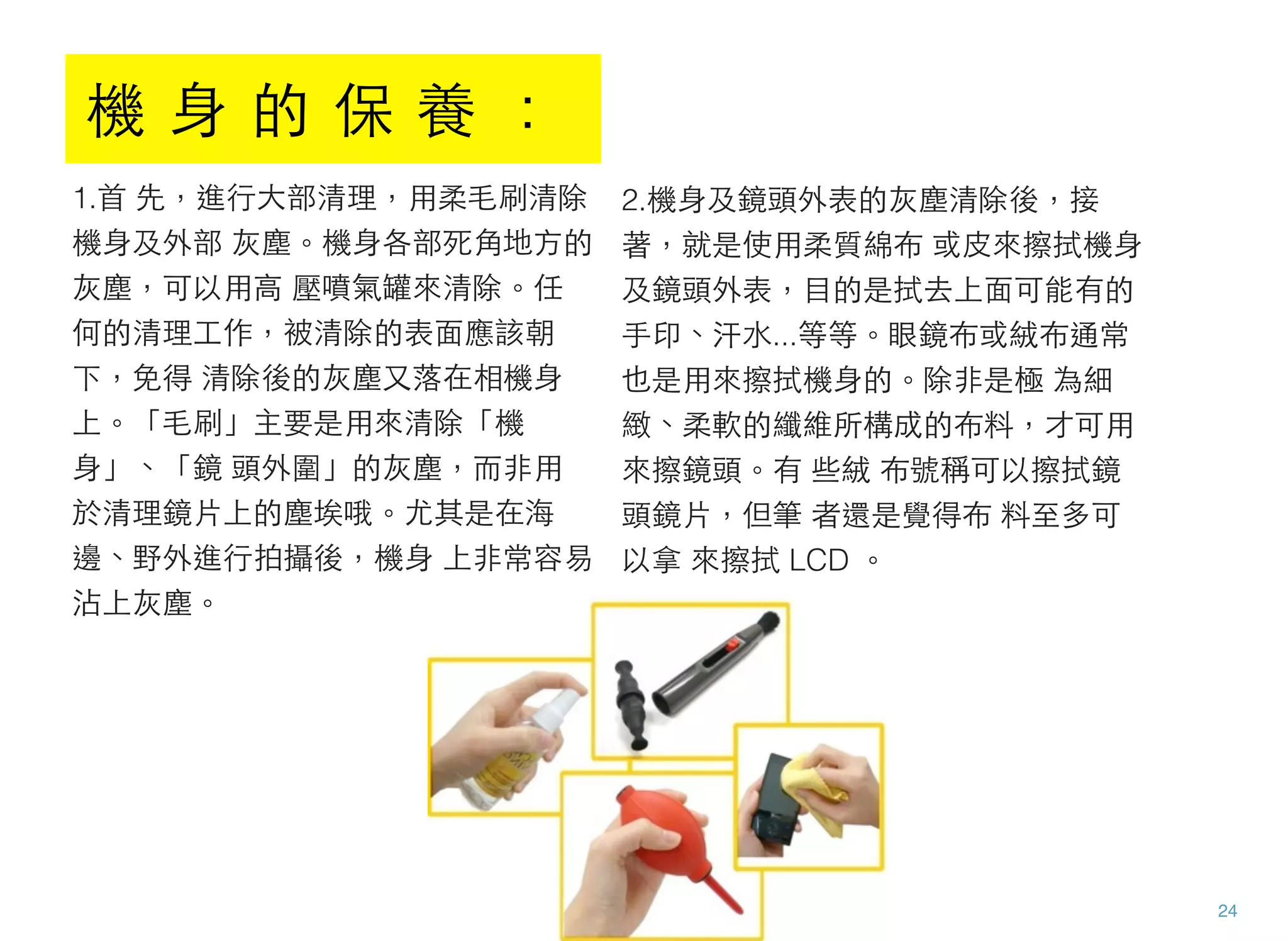 1.首 先，進行大部清理，用柔毛刷清除
機身及外部 灰塵。機身各部死角地方的
灰塵，可以用高 壓噴氣罐來清除。任
何的清理工作，被清除的表面應該朝
下，免得 清除後的灰塵又落在相機身
上。「毛刷」主要是用來清除「機
身」、「鏡 頭外圍」的灰塵，而非用
於清理鏡片上的塵埃哦。尤其是在海
邊、野外進行拍攝後，機身 上非常容易
沾上灰塵。
2.機身及鏡頭外表的灰塵清除後，接
著，就是使用柔質綿布 或皮來擦拭機身
及鏡頭外表，目的是拭去上面可能有的
手印、汗水...等等。眼鏡布或絨布通常
也是用來擦拭機身的。除非是極 為細
緻、柔軟的纖維所構成的布料，才可用
來擦鏡頭。有 些絨 布號稱可以擦拭鏡
頭鏡片，但筆 者還是覺得布 料至多可
以拿 來擦拭 LCD 。
24
機 身 的 保 養 ：
 