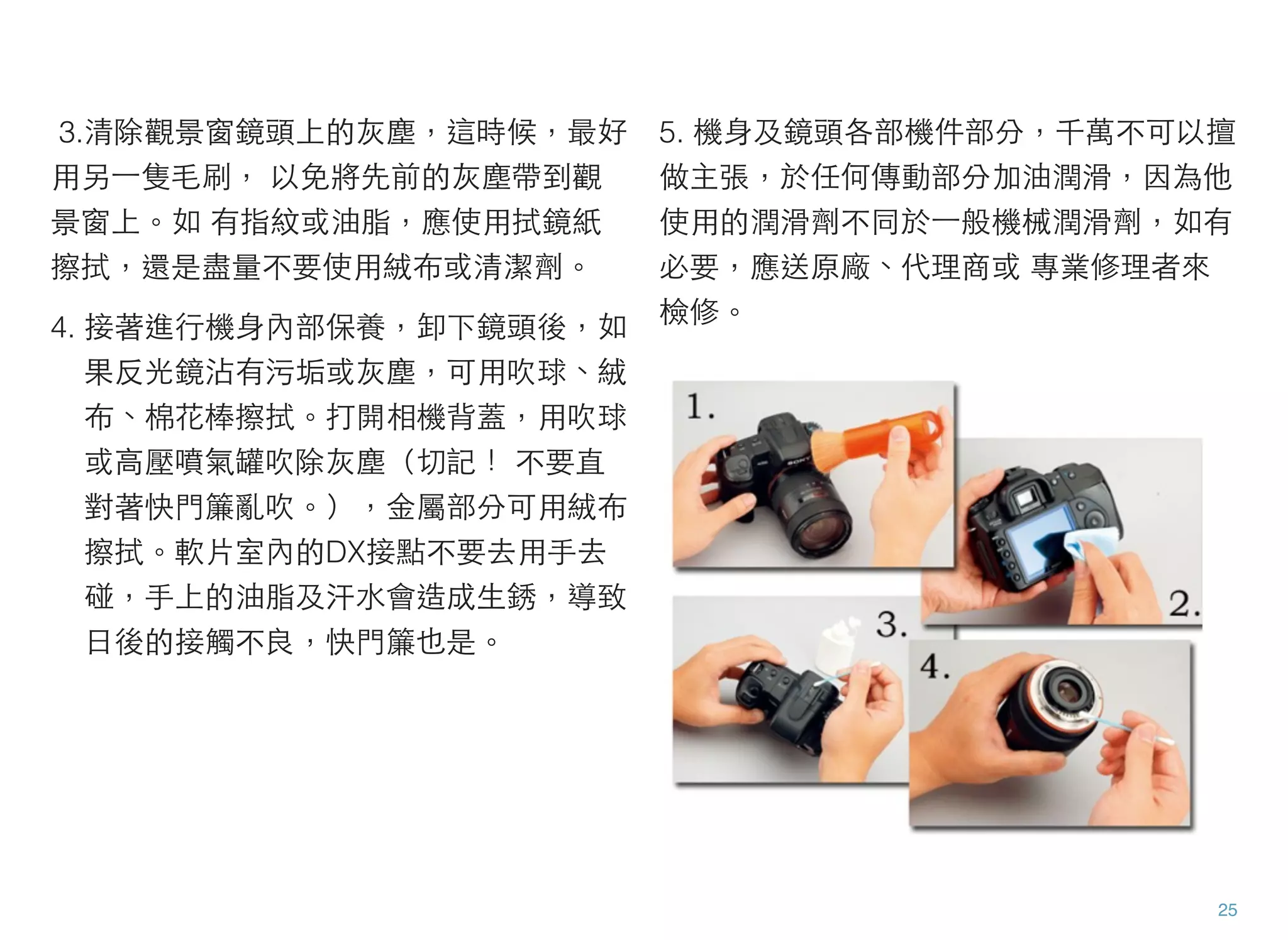 3.清除觀景窗鏡頭上的灰塵，這時候，最好
用另⼀一隻毛刷， 以免將先前的灰塵帶到觀
景窗上。如 有指紋或油脂，應使用拭鏡紙
擦拭，還是盡量不要使用絨布或清潔劑。
4. 接著進行機身內部保養，卸下鏡頭後，如
果反光鏡沾有污垢或灰塵，可用吹球、絨
布、棉花棒擦拭。打開相機背蓋，用吹球
或高壓噴氣罐吹除灰塵（切記！ 不要直
對著快門簾亂吹。），金屬部分可用絨布
擦拭。軟片室內的DX接點不要去用手去
碰，手上的油脂及汗水會造成生銹，導致
日後的接觸不良，快門簾也是。
5. 機身及鏡頭各部機件部分，千萬不可以擅
做主張，於任何傳動部分加油潤滑，因為他
使用的潤滑劑不同於⼀一般機械潤滑劑，如有
必要，應送原廠、代理商或 專業修理者來
檢修。
25
 