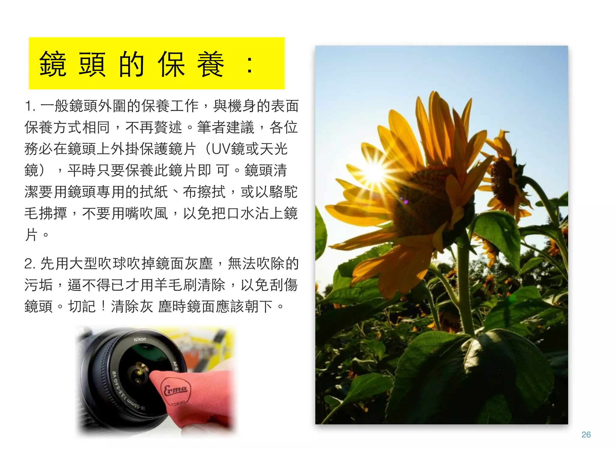 1. ⼀一般鏡頭外圍的保養工作，與機身的表面
保養方式相同，不再贅述。筆者建議，各位
務必在鏡頭上外掛保護鏡片（UV鏡或天光
鏡），平時只要保養此鏡片即 可。鏡頭清
潔要用鏡頭專用的拭紙、布擦拭，或以駱駝
毛拂撢，不要用嘴吹風，以免把口水沾上鏡
片。
2. 先用大型吹球吹掉鏡面灰塵，無法吹除的
污垢，逼不得已才用羊毛刷清除，以免刮傷
鏡頭。切記！清除灰 塵時鏡面應該朝下。
26
鏡 頭 的 保 養 ：
 