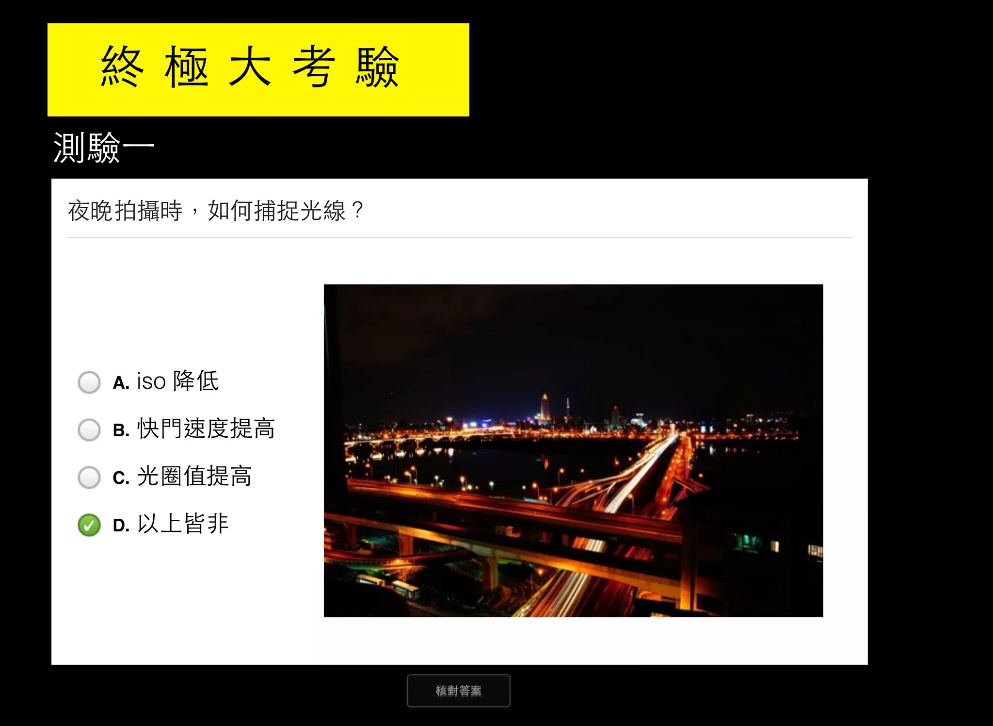 測驗⼀一
核對答案
夜晚拍攝時，如何捕捉光線？
A. iso 降低
B. 快門速度提高
C. 光圈值提高
D. 以上皆非
終 極 大 考 驗
 