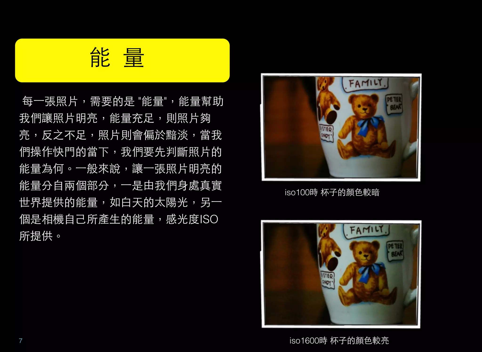  每⼀一張照片，需要的是 "能量"，能量幫助
我們讓照片明亮，能量充足，則照片夠
亮，反之不足，照片則會偏於黯淡，當我
們操作快門的當下，我們要先判斷照片的
能量為何。⼀一般來說，讓⼀一張照片明亮的
能量分自兩個部分，⼀一是由我們身處真實
世界提供的能量，如白天的太陽光，另⼀一
個是相機自己所產生的能量，感光度ISO
所提供。
7
能 量
iso100時 杯子的顏色較暗
iso1600時 杯子的顏色較亮
 