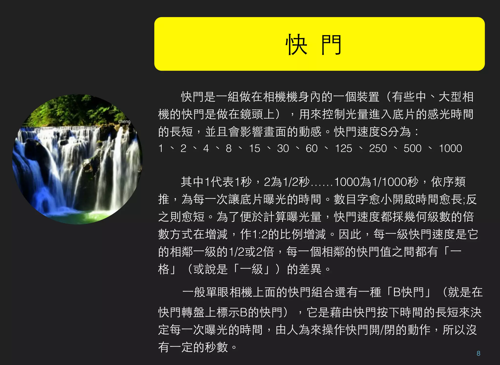 8
快 門
快門是⼀一組做在相機機身內的⼀一個裝置（有些中、大型相
機的快門是做在鏡頭上），用來控制光量進入底片的感光時間
的長短，並且會影響畫面的動感。快門速度S分為：
1 、 2 、 4 、 8 、 15 、 30 、 60 、 125 、 250 、 500 、 1000
其中1代表1秒，2為1/2秒……1000為1/1000秒，依序類
推，為每⼀一次讓底片曝光的時間。數目字愈小開啟時間愈長;反
之則愈短。為了便於計算曝光量，快門速度都採幾何級數的倍
數方式在增減，作1:2的比例增減。因此，每⼀一級快門速度是它
的相鄰⼀一級的1/2或2倍，每⼀一個相鄰的快門值之間都有「⼀一
格」（或說是「⼀一級」）的差異。
⼀一般單眼相機上面的快門組合還有⼀一種「B快門」（就是在
快門轉盤上標示B的快門），它是藉由快門按下時間的長短來決
定每⼀一次曝光的時間，由人為來操作快門開/閉的動作，所以沒
有⼀一定的秒數。 
 