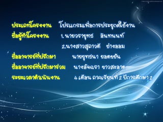 ประเภทโครงงาน โปรแกรมเพื่อการประยุกต์ใช้งาน
ชื่อผู้ทาโครงงาน 1. นายวรายุทธ อินทนนท์
2.นางสาวสุภาวดี ช่างออม
ชื่ออาจารย์ที่ปรึกษา นายยุทธนา ยอดขยัน
ชื่ออาจารย์ที่ปรึกษาร่วม นางอัจฉรา ขาวสะอาด
ระยะเวลาดาเนินงาน 4 เดือน ภาคเรียนที่ 2 ปีการศึกษา 2
 
