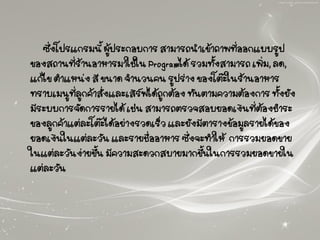ซึ่งโปรแกรมนี้ ผู้ประกอบการ สามารถนาเข้าภาพที่ออกแบบรูป
ของสถานที่ร้านอาหารมาใช้ใน Programได้ รวมทั้งสามารถ เพิ่ม, ลด,
แก้ไข ตาแหน่ง สี ขนาด จานวนคน รูปร่าง ของโต๊ะในร้านอาหาร
ทราบเมนูที่ลูกค้าสั่งและเสิร์ฟได้ถูกต้อง ทันตามความต้องการ ทั้งยัง
มีระบบการจัดการรายได้ เช่น สามารถตรวจสอบยอดเงินที่ต้องชาระ
ของลูกค้าแต่ละโต๊ะได้อย่างรวดเร็ว และยังมีตารางข้อมูลรายได้ของ
ยอดเงินในแต่ละวัน และรายชื่ออาหาร ซึ่งจะทาให้ การรวมยอดขาย
ในแต่ละวันง่ายขึ้น มีความสะดวกสบายมากขึ้นในการรวมยอดขายใน
แต่ละวัน
 
