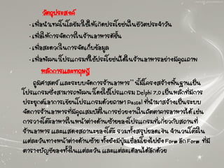 วัตถุประสงค์
- เพื่อนาเทคโนโลยีมาใช้ให้เกิดประโยชน์ในชีวิตประจาวัน
- เพื่อให้การจัดการในร้านอาหารดีขึ้น
- เพื่อสะดวกในการจัดเก็บข้อมูล
- เพื่อพัฒนาโปรแกรมที่ใช้ประโยชน์ได้ในร้านอาหารอย่างมีคุณภาพ
หลักการและทฤษฎี
ภูมิศาสตร์ และระบบจัดการร้านอาหาร” นี้มีโครงสร้างพื้นฐานเป็น
โปรแกรมซึ่งสามารถพัฒนาโดยใช้โปรแกรม Delphi 7.0 เป็นหลักที่มีการ
ประยุกต์เอาการเขียนโปรแกรมด้วยภาษา Pascal ที่นามาสร้างเป็นระบบ
จัดการร้านอาหารที่มีคุณสมบัติในการช่วยงานในภัตตาคารอาหารได้ เช่น
การวางโต๊ะอาหารในหน้าต่างด้านซ้ายของโปรแกรมที่เกี่ยวกับสถานที่
ร้านอาหาร และแสดงสถานะของโต๊ะ รวมทั้งสรุปยอดเงิน จานวนโต๊ะใน
แต่ละวันทางหน้าต่างด้านซ้าย ทั้งยังมีปุ่มเชื่อมโยงไปยัง Form อีก Form ที่มี
ตารางบัญชีของทั้งในแต่ละวัน และแต่ละเดือนได้อีกด้วย
 