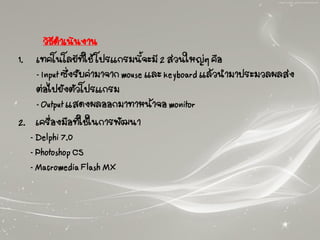 วิธีดาเนินงาน
1. เทคโนโลยีที่ใช้ โปรแกรมนี้จะมี 2 ส่วนใหญ่ๆ คือ
- Input ซึ่งรับค่ามาจาก mouse และ keyboard แล้วนามาประมวลผลส่ง
ต่อไปยังตัวโปรแกรม
- Output แสดงผลออกมาทาหน้าจอ monitor
2. เครื่องมือที่ใช้ในการพัฒนา
- Delphi 7.0
- Photoshop CS
- Macromedia Flash MX
 