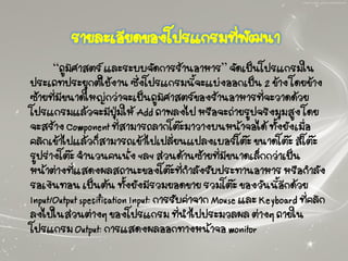 รายละเอียดของโปรแกรมที่พัฒนา
“ภูมิศาสตร์ และระบบจัดการร้านอาหาร” จัดเป็นโปรแกรมใน
ประเภทประยุกต์ใช้งาน ซึ่งโปรแกรมนี้จะแบ่งออกเป็น 2 ข้าง โดยข้าง
ซ้ายที่มีขนาดใหญ่กว่าจะเป็นภูมิศาสตร์ของร้านอาหารที่จะวาดด้วย
โปรแกรมแล้วจะมีปุ่มให้ Add ภาพลงไป หรือจะถ่ายรูปจริงมุมสูง โดย
จะสร้าง Component ที่สามารถลากโต๊ะมาวางบนหน้าจอได้ ทั้งยังเมื่อ
คลิกเข้าไปแล้วก็สามารถเข้าไปเปลี่ยนแปลงเบอร์โต๊ะ ขนาดโต๊ะ สีโต๊ะ
รูปร่างโต๊ะ จานวนคนนั่ง ฯลฯ ส่วนด้านซ้ายที่มีขนาดเล็กกว่าเป็น
หน้าต่างที่แสดงผลสถานะของโต๊ะที่กาลังรับประทานอาหาร หรือกาลัง
รอเงินทอน เป็นต้น ทั้งยังมีรวมยอดขาย รวมโต๊ะ ของวันนี้อีกด้วย
Input/Output specification Input: การรับค่าจาก Mouse และ Keyboard ที่คลิก
ลงไปในส่วนต่างๆ ของโปรแกรม ที่นาไปประมวลผล ต่างๆ ภายใน
โปรแกรม Output: การแสดงผลออกทางหน้าจอ monitor
 