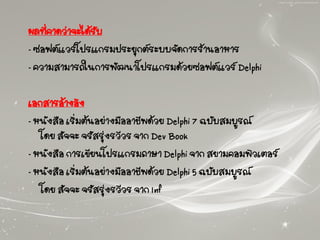 ผลที่คาดว่าจะได้รับ
- ซอฟต์แวร์โปรแกรมประยุกต์ระบบจัดการร้านอาหาร
- ความสามารถในการพัฒนาโปรแกรมด้วยซอฟต์แวร์ Delphi
เอกสารอ้างอิง
- หนังสือ เริ่มต้นอย่างมืออาชีพด้วย Delphi 7 ฉบับสมบูรณ์
โดย สัจจะ จรัสรุ่งรวีวร จาก Dev Book
- หนังสือ การเขียนโปรแกรมภาษา Delphi จาก สยามคอมพิวเตอร์
- หนังสือ เริ่มต้นอย่างมืออาชีพด้วย Delphi 5 ฉบับสมบูรณ์
โดย สัจจะ จรัสรุ่งรวีวร จาก Inf
 
