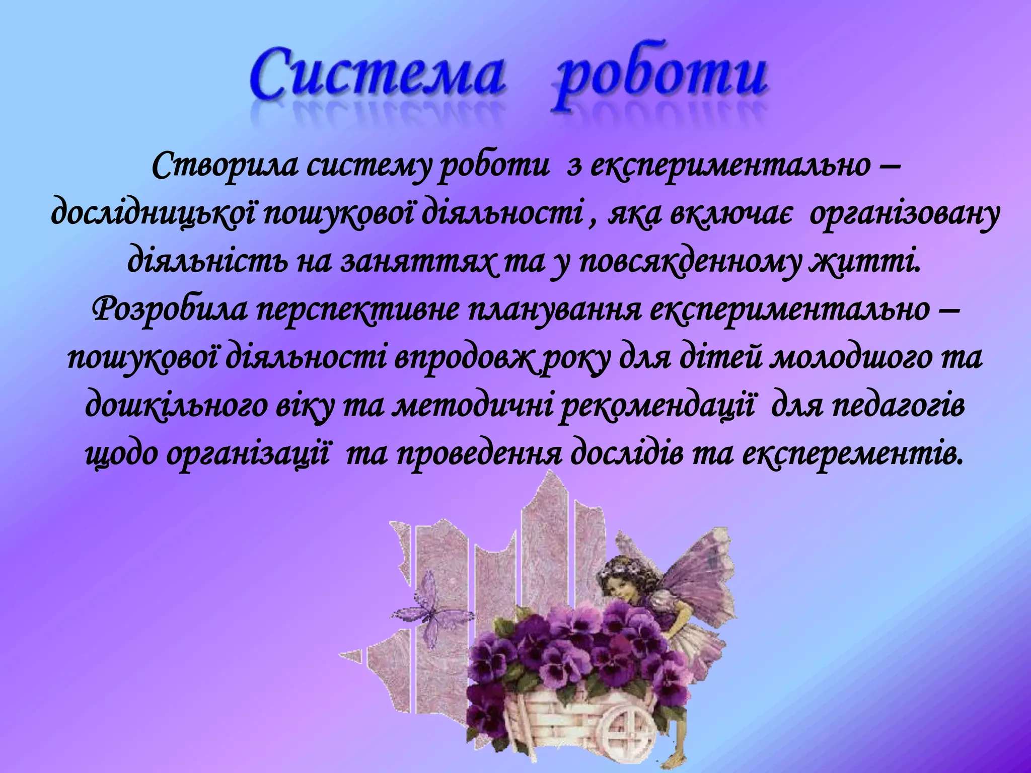 Створила систему роботи з експериментально –
дослідницької пошукової діяльності , яка включає організовану
діяльність на заняттях та у повсякденному житті.
Розробила перспективне планування експериментально –
пошукової діяльності впродовж року для дітей молодшого та
дошкільного віку та методичні рекомендації для педагогів
щодо організації та проведення дослідів та експерементів.
 