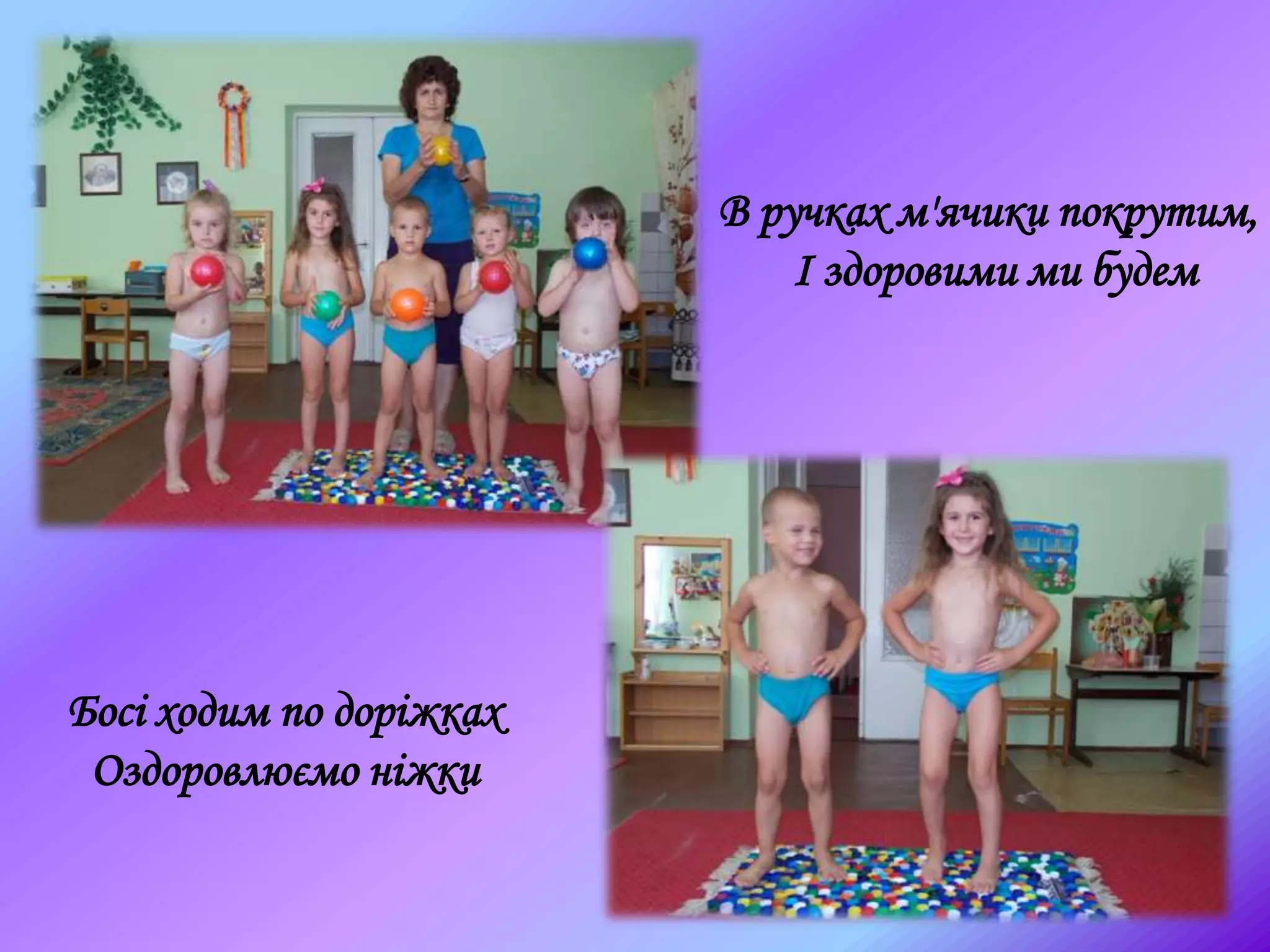 Босі ходим по доріжках
Оздоровлюємо ніжки
В ручках м'ячики покрутим,
І здоровими ми будем
 