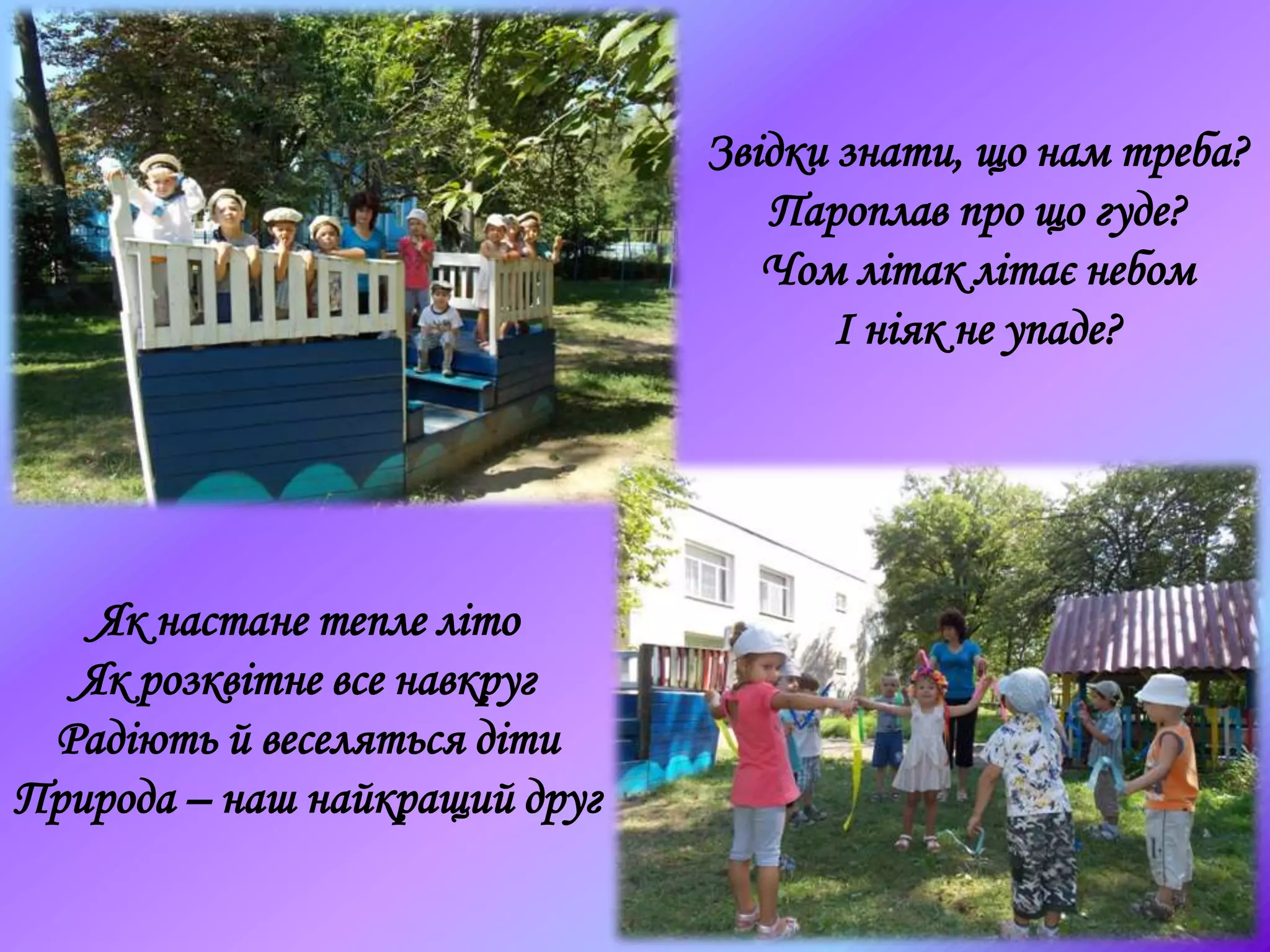 Звідки знати, що нам треба?
Пароплав про що гуде?
Чом літак літає небом
І ніяк не упаде?
Як настане тепле літо
Як розквітне все навкруг
Радіють й веселяться діти
Природа – наш найкращий друг
 