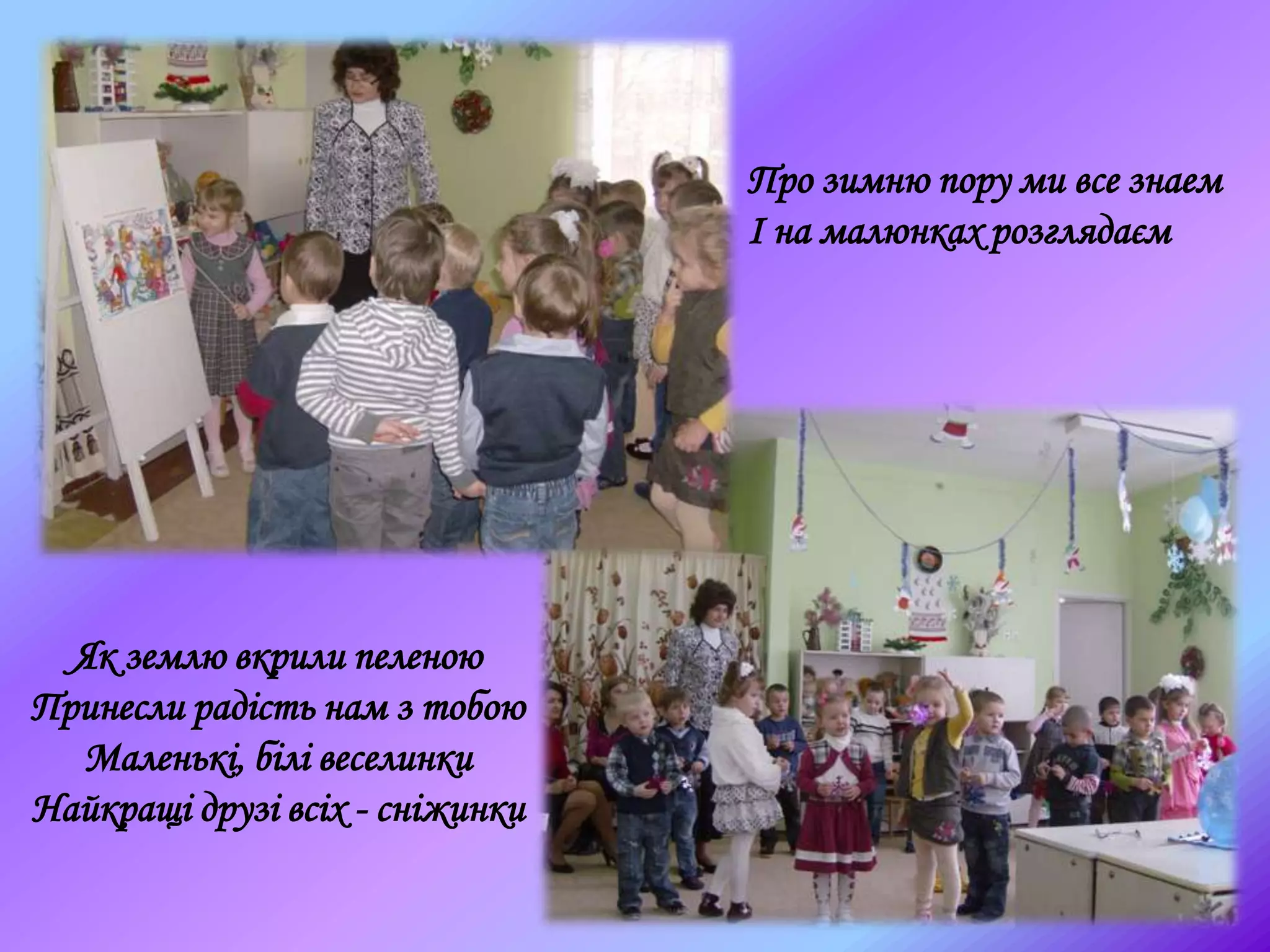 Про зимню пору ми все знаем
І на малюнках розглядаєм
Як землю вкрили пеленою
Принесли радість нам з тобою
Маленькі, білі веселинки
Найкращі друзі всіх - сніжинки
 