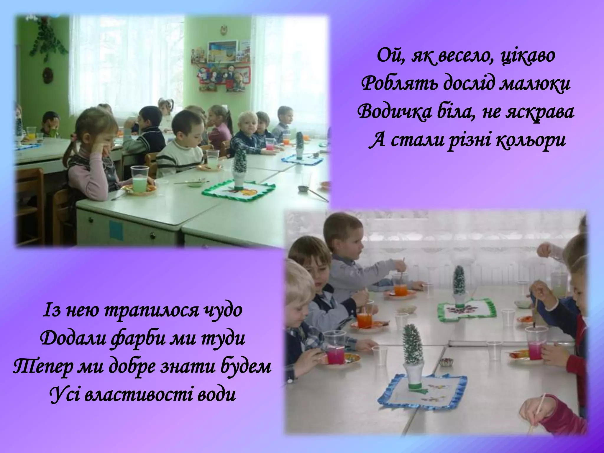 Ой, як весело, цікаво
Роблять дослід малюки
Водичка біла, не яскрава
А стали різні кольори
Із нею трапилося чудо
Додали фарби ми туди
Тепер ми добре знати будем
Усі властивості води
 
