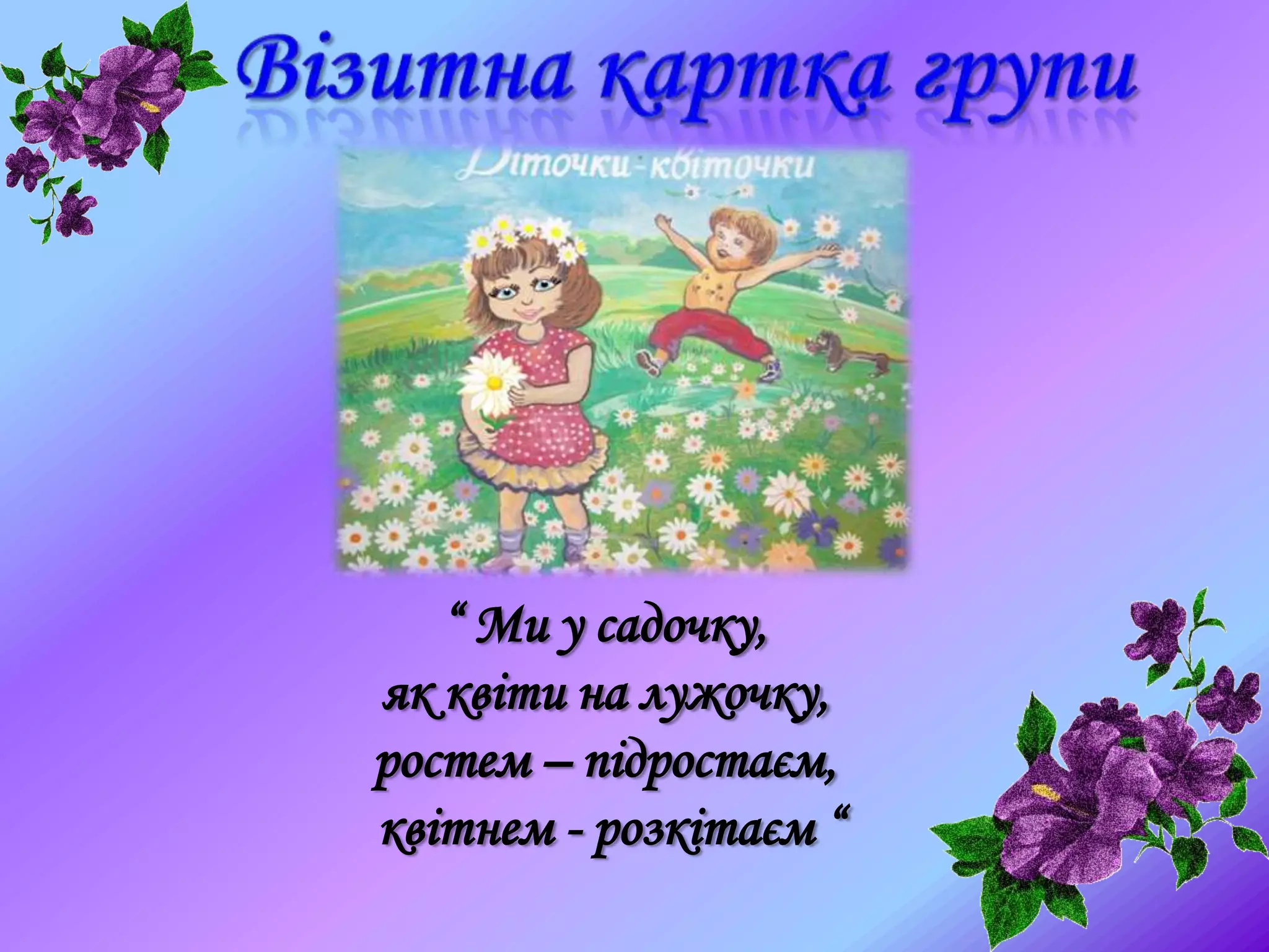 “ Ми у садочку,
як квіти на лужочку,
ростем – підростаєм,
квітнем - розкітаєм “
 