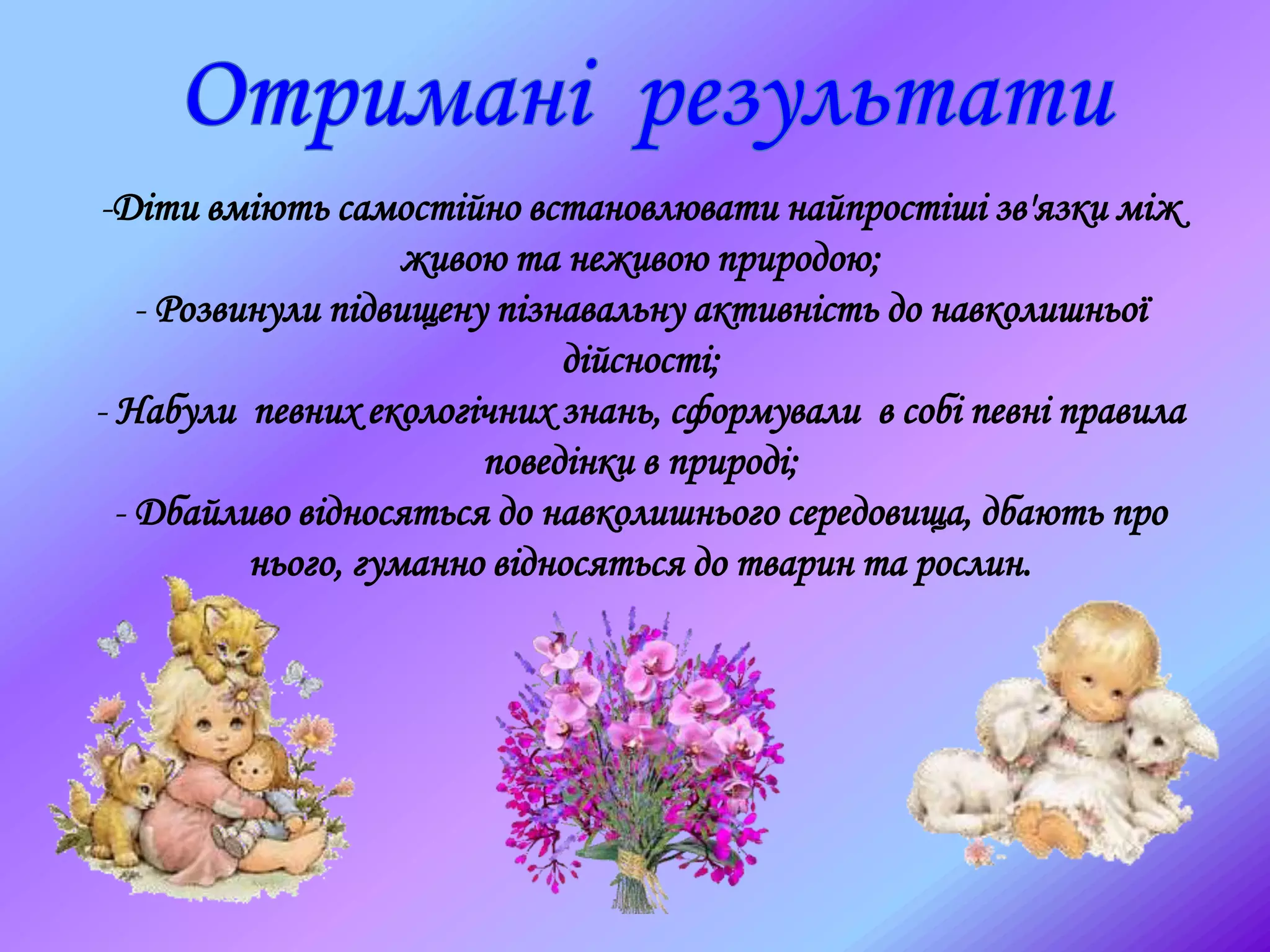 -Діти вміють самостійно встановлювати найпростіші зв'язки між
живою та неживою природою;
- Розвинули підвищену пізнавальну активність до навколишньої
дійсності;
- Набули певних екологічних знань, сформували в собі певні правила
поведінки в природі;
- Дбайливо відносяться до навколишнього середовища, дбають про
нього, гуманно відносяться до тварин та рослин.
 