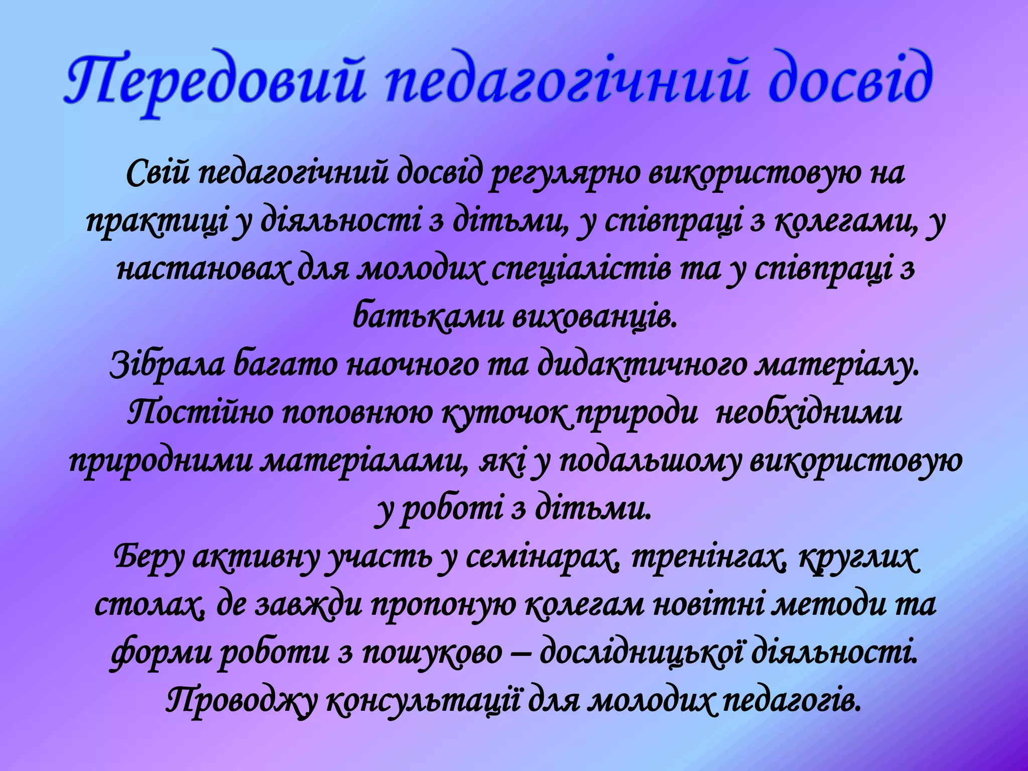 Свій педагогічний досвід регулярно використовую на
практиці у діяльності з дітьми, у співпраці з колегами, у
настановах для молодих спеціалістів та у співпраці з
батьками вихованців.
Зібрала багато наочного та дидактичного матеріалу.
Постійно поповнюю куточок природи необхідними
природними матеріалами, які у подальшому використовую
у роботі з дітьми.
Беру активну участь у семінарах, тренінгах, круглих
столах, де завжди пропоную колегам новітні методи та
форми роботи з пошуково – дослідницької діяльності.
Проводжу консультації для молодих педагогів.
 