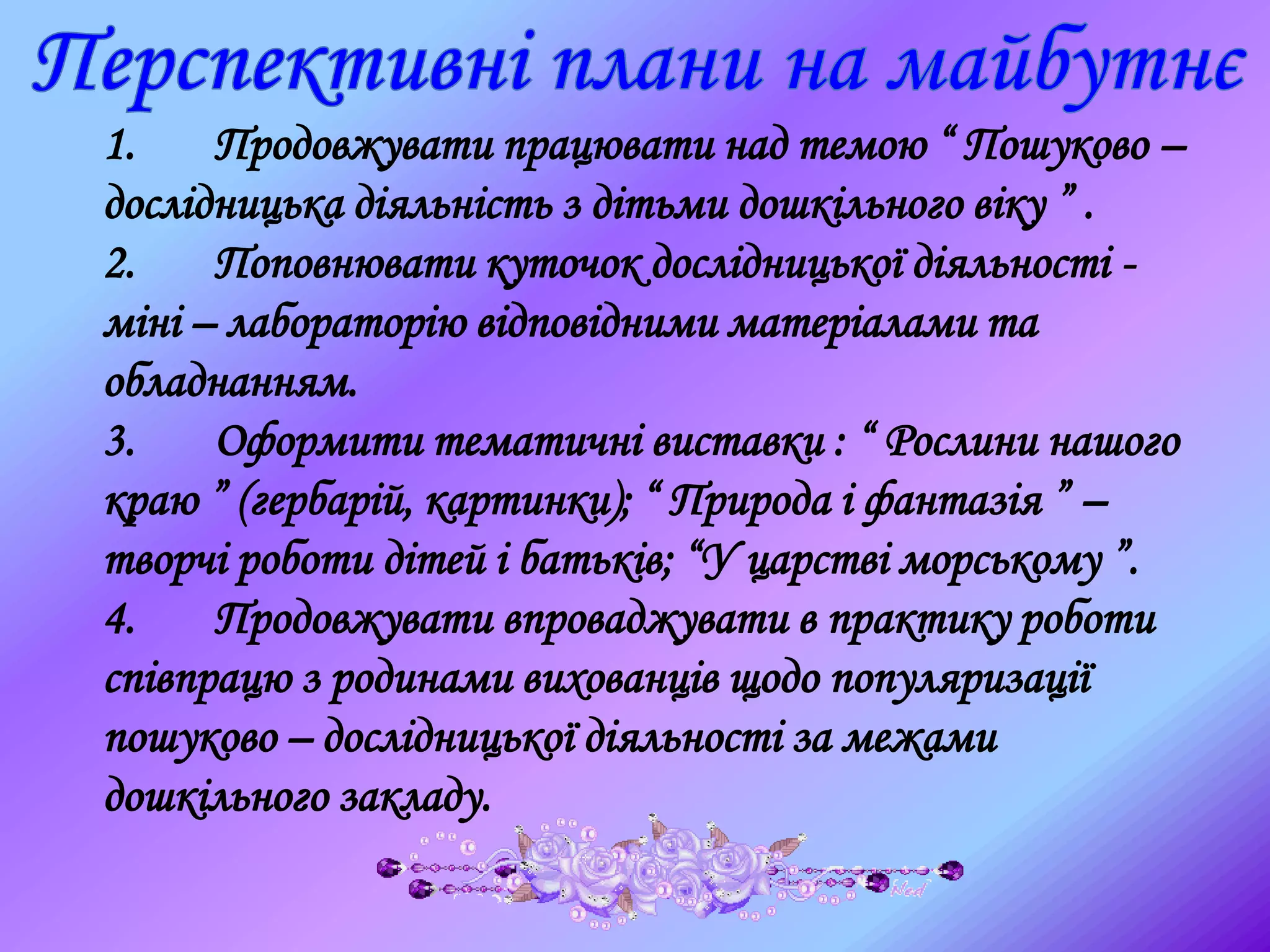 1. Продовжувати працювати над темою “ Пошуково –
дослідницька діяльність з дітьми дошкільного віку ” .
2. Поповнювати куточок дослідницької діяльності -
міні – лабораторію відповідними матеріалами та
обладнанням.
3. Оформити тематичні виставки : “ Рослини нашого
краю ” (гербарій, картинки); “ Природа і фантазія ” –
творчі роботи дітей і батьків; “У царстві морському ”.
4. Продовжувати впроваджувати в практику роботи
співпрацю з родинами вихованців щодо популяризації
пошуково – дослідницької діяльності за межами
дошкільного закладу.
 