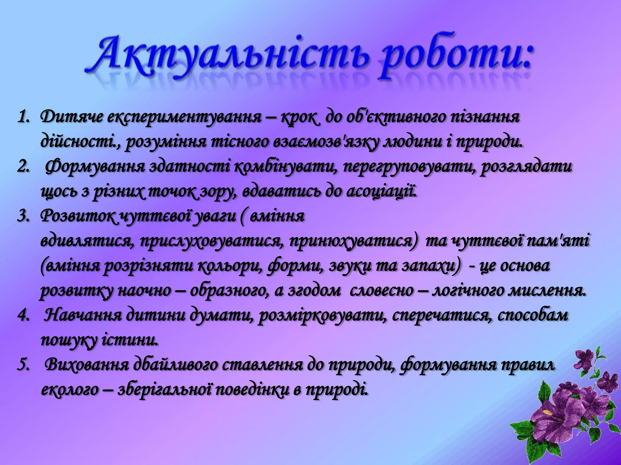 1. Дитяче експериментування – крок до об'єктивного пізнання
дійсності., розуміння тісного взаємозв'язку людини і природи.
2. Формування здатності комбінувати, перегруповувати, розглядати
щось з різних точок зору, вдаватись до асоціації.
3. Розвиток чуттєвої уваги ( вміння
вдивлятися, прислуховуватися, принюхуватися) та чуттєвої пам'яті
(вміння розрізняти кольори, форми, звуки та запахи) - це основа
розвитку наочно – образного, а згодом словесно – логічного мислення.
4. Навчання дитини думати, розмірковувати, сперечатися, способам
пошуку істини.
5. Виховання дбайливого ставлення до природи, формування правил
еколого – зберігальної поведінки в природі.
 