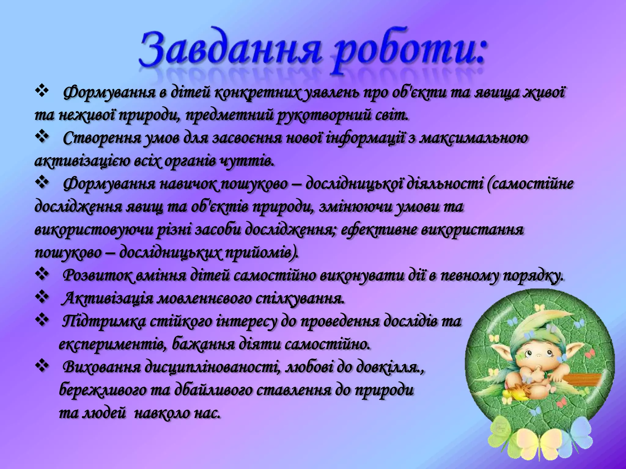  Формування в дітей конкретних уявлень про об'єкти та явища живої
та неживої природи, предметний рукотворний світ.
 Створення умов для засвоєння нової інформації з максимальною
активізацією всіх органів чуттів.
 Формування навичок пошуково – дослідницької діяльності (самостійне
дослідження явищ та об'єктів природи, змінюючи умови та
використовуючи різні засоби дослідження; ефективне використання
пошуково – дослідницьких прийомів).
 Розвиток вміння дітей самостійно виконувати дії в певному порядку.
 Активізація мовленнєвого спілкування.
 Підтримка стійкого інтересу до проведення дослідів та
експериментів, бажання діяти самостійно.
 Виховання дисциплінованості, любові до довкілля.,
бережливого та дбайливого ставлення до природи
та людей навколо нас.
 