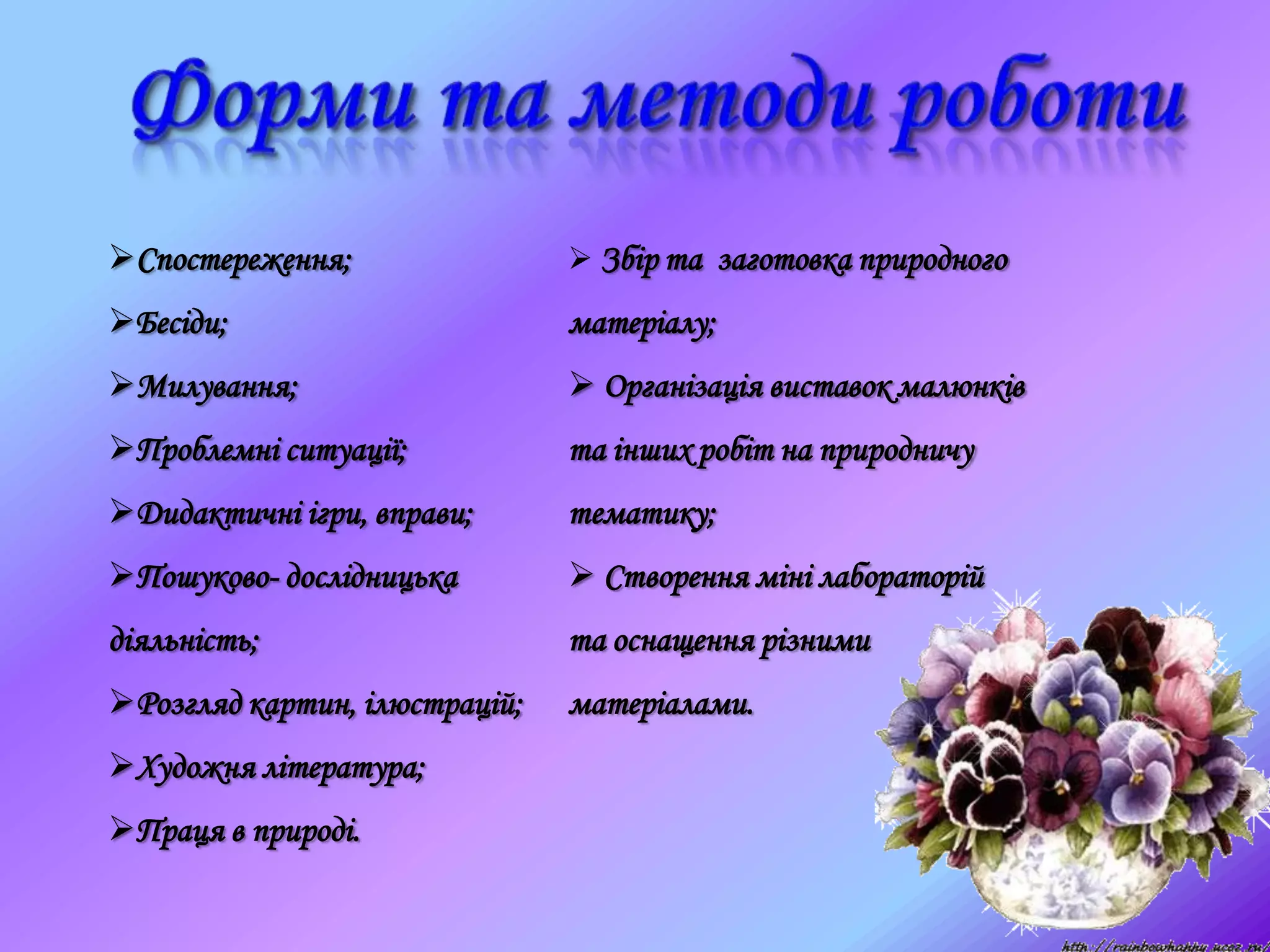 Спостереження;
Бесіди;
Милування;
Проблемні ситуації;
Дидактичні ігри, вправи;
Пошуково- дослідницька
діяльність;
Розгляд картин, ілюстрацій;
Художня література;
Праця в природі.
 Збір та заготовка природного
матеріалу;
 Організація виставок малюнків
та інших робіт на природничу
тематику;
 Створення міні лабораторій
та оснащення різними
матеріалами.
 