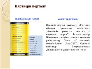 Партнери порталуПартнери порталу
колективні члени
Освітній портал osvita.org, Донецька
обласна громадська організація
„Асоціація розвитку освітніх і
наукових мереж”, Інтернет-центр
Вінницького національного технічного
університету Center of electronic
communication „InterCEC”, Освітній
навігатор, Інтернет-портал
„Інноваційне підприємництво” та ін.
індивідуальні члени
 