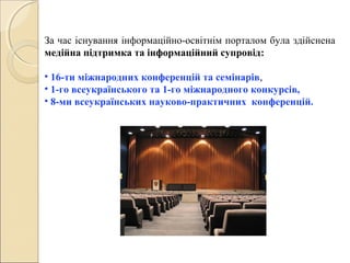 За час існування інформаційно-освітнім порталом була здійснена
медійна підтримка та інформаційний супровід:
• 16-ти міжнародних конференцій та семінарів,
• 1-го всеукраїнського та 1-го міжнародного конкурсів,
• 8-ми всеукраїнських науково-практичних конференцій.
 