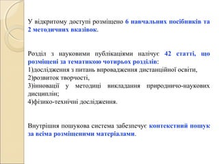 У відкритому доступі розміщено 6 навчальних посібників та
2 методичних вказівок.
Розділ з науковими публікаціями налічує 42 статті, що
розміщені за тематикою чотирьох розділів:
1)дослідження з питань впровадження дистанційної освіти,
2)розвиток творчості,
3)інновації у методиці викладання природничо-наукових
дисциплін;
4)фізико-технічні дослідження.
Внутрішня пошукова система забезпечує контекстний пошук
за всіма розміщеними матеріалами.
 