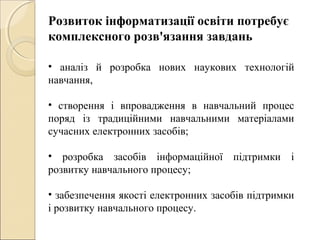 Розвиток інформатизації освіти потребує
комплексного розв'язання завдань
• аналіз й розробка нових наукових технологій
навчання,
• створення і впровадження в навчальний процес
поряд із традиційними навчальними матеріалами
сучасних електронних засобів;
• розробка засобів інформаційної підтримки і
розвитку навчального процесу;
• забезпечення якості електронних засобів підтримки
і розвитку навчального процесу.
 