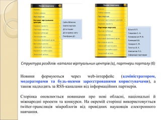 Новини формуються через web-інтерфейс (адміністратором,
модераторами та будь-якими зареєстрованими користувачами), а
також надходять за RSS-каналами від інформаційних партнерів.
Сторінка оновлюється новинами про нові обласні, національні й
міжнародні проекти та конкурси. На окремій сторінці використовується
twitter-трансляція мікроблогів від провідних науковців електронного
навчання.
Структура розділів: каталог віртуальних центрів (а), партнери порталу (б)
 