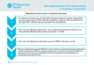 Как происходит поставка валют
и перенос позиций?
Прямой доступ на биржевой валютный рынок 11
1
• У клиента на счете есть 37 000 руб. Сегодня утром он купил пару рубль-
доллар с расчетами TOD в объеме 2000$ (2 лота) по цене 30 рублей за 1
доллар США. Объем сделки составил 60 000 рублей.
2
• На 17:15 мск Брокер определил, что у клиента достаточно средств для
исполнения обязательств лишь по сделке с 1 000$.
3
• До 17:30 мск Брокер осуществит сделку СВОП, объемом 1000$.
4
• После совершения сделки СВОП на счете клиента останется позиция объемом
1000$ с расчетами TOD (их можно выводить) и 1000$ с расчетами TOM (т.к.
обязательства клиента по второй тысяче долларов были перенесены на
следующую дату расчетов).
Пример поставки валют и переноса позиций
 