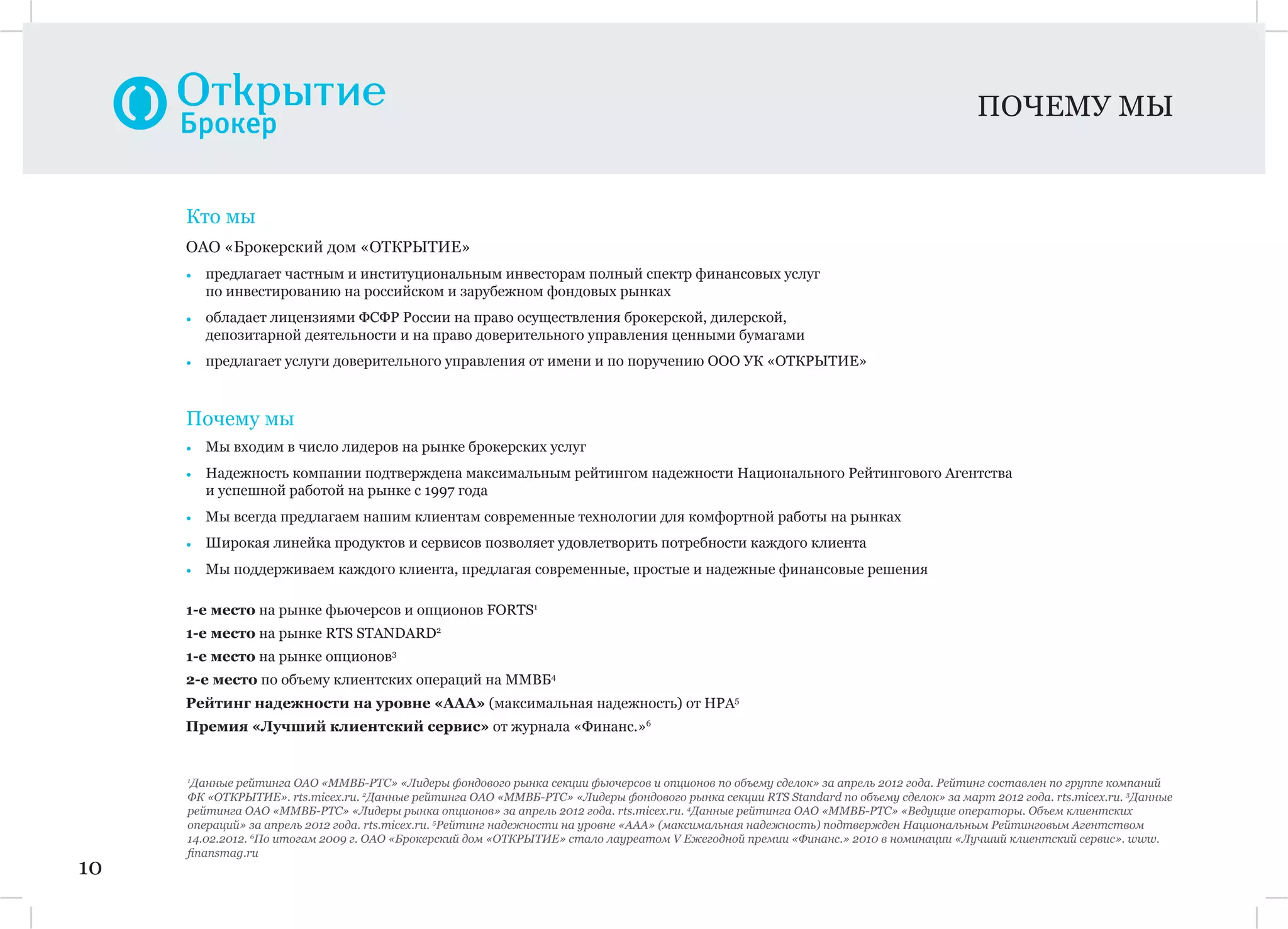 ПОЧЕМУ МЫ
10
Кто мы
ОАО «Брокерский дом «ОТКРЫТИЕ»
• предлагает частным и институциональным инвесторам полный спектр финансовых услуг
по инвестированию на российском и зарубежном фондовых рынках
• обладает лицензиями ФСФР России на право осуществления брокерской, дилерской,
депозитарной деятельности и на право доверительного управления ценными бумагами
• предлагает услуги доверительного управления от имени и по поручению ООО УК «ОТКРЫТИЕ»
Почему мы
• Мы входим в число лидеров на рынке брокерских услуг
• Надежность компании подтверждена максимальным рейтингом надежности Национального Рейтингового Агентства
и успешной работой на рынке с 1997 года
• Мы всегда предлагаем нашим клиентам современные технологии для комфортной работы на рынках
• Широкая линейка продуктов и сервисов позволяет удовлетворить потребности каждого клиента
• Мы поддерживаем каждого клиента, предлагая современные, простые и надежные финансовые решения
1-е место на рынке фьючерсов и опционов FORTS1
1-е место на рынке RTS STANDARD2
1-е место на рынке опционов3
2-е место по объему клиентских операций на ММВБ4
Рейтинг надежности на уровне «ААА» (максимальная надежность) от НРА5
Премия «Лучший клиентский сервис» от журнала «Финанс.»6
1
Данные рейтинга ОАО «ММВБ-РТС» «Лидеры фондового рынка секции фьючерсов и опционов по объему сделок» за апрель 2012 года. Рейтинг составлен по группе компаний
ФК «ОТКРЫТИЕ». rts.micex.ru. 2
Данные рейтинга ОАО «ММВБ-РТС» «Лидеры фондового рынка секции RTS Standard по объему сделок» за март 2012 года. rts.micex.ru. 3
Данные
рейтинга ОАО «ММВБ-РТС» «Лидеры рынка опционов» за апрель 2012 года. rts.micex.ru. 4
Данные рейтинга ОАО «ММВБ-РТС» «Ведущие операторы. Объем клиентских
операций» за апрель 2012 года. rts.micex.ru. 5
Рейтинг надежности на уровне «ААА» (максимальная надежность) подтвержден Национальным Рейтинговым Агентством
14.02.2012. 6
По итогам 2009 г. ОАО «Брокерский дом «ОТКРЫТИЕ» стало лауреатом V Ежегодной премии «Финанс.» 2010 в номинации «Лучший клиентский сервис». www.
ﬁnansmag.ru
 