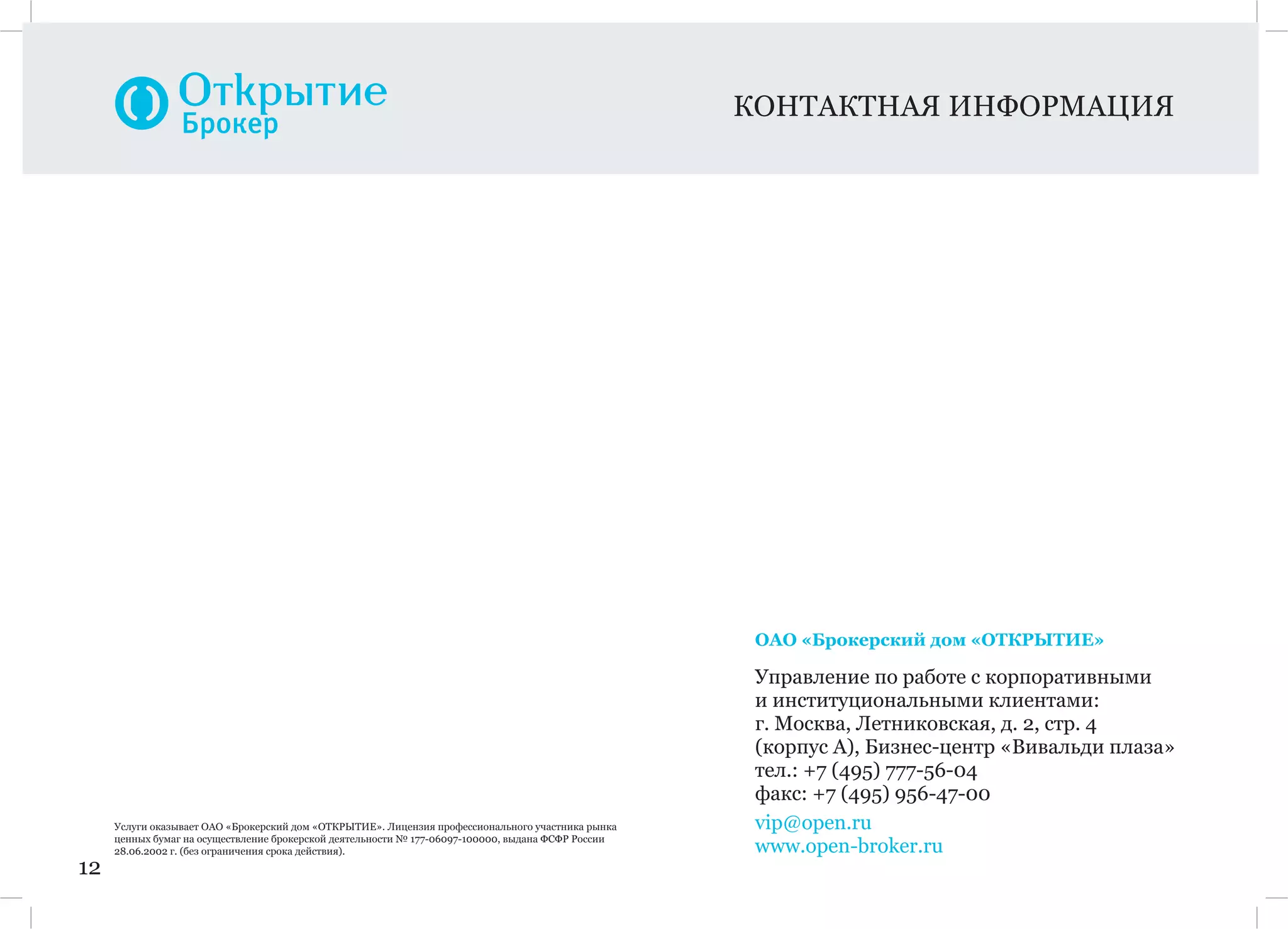 12
КОНТАКТНАЯ ИНФОРМАЦИЯ
Услуги оказывает ОАО «Брокерский дом «ОТКРЫТИЕ». Лицензия профессионального участника рынка
ценных бумаг на осуществление брокерской деятельности № 177-06097-100000, выдана ФСФР России
28.06.2002 г. (без ограничения срока действия).
ОАО «Брокерский дом «ОТКРЫТИЕ»
Управление по работе с корпоративными
и институциональными клиентами:
г. Москва, Летниковская, д. 2, стр. 4
(корпус А), Бизнес-центр «Вивальди плаза»
тел.: +7 (495) 777-56-04
факс: +7 (495) 956-47-00
vip@open.ru
www.open-broker.ru
 