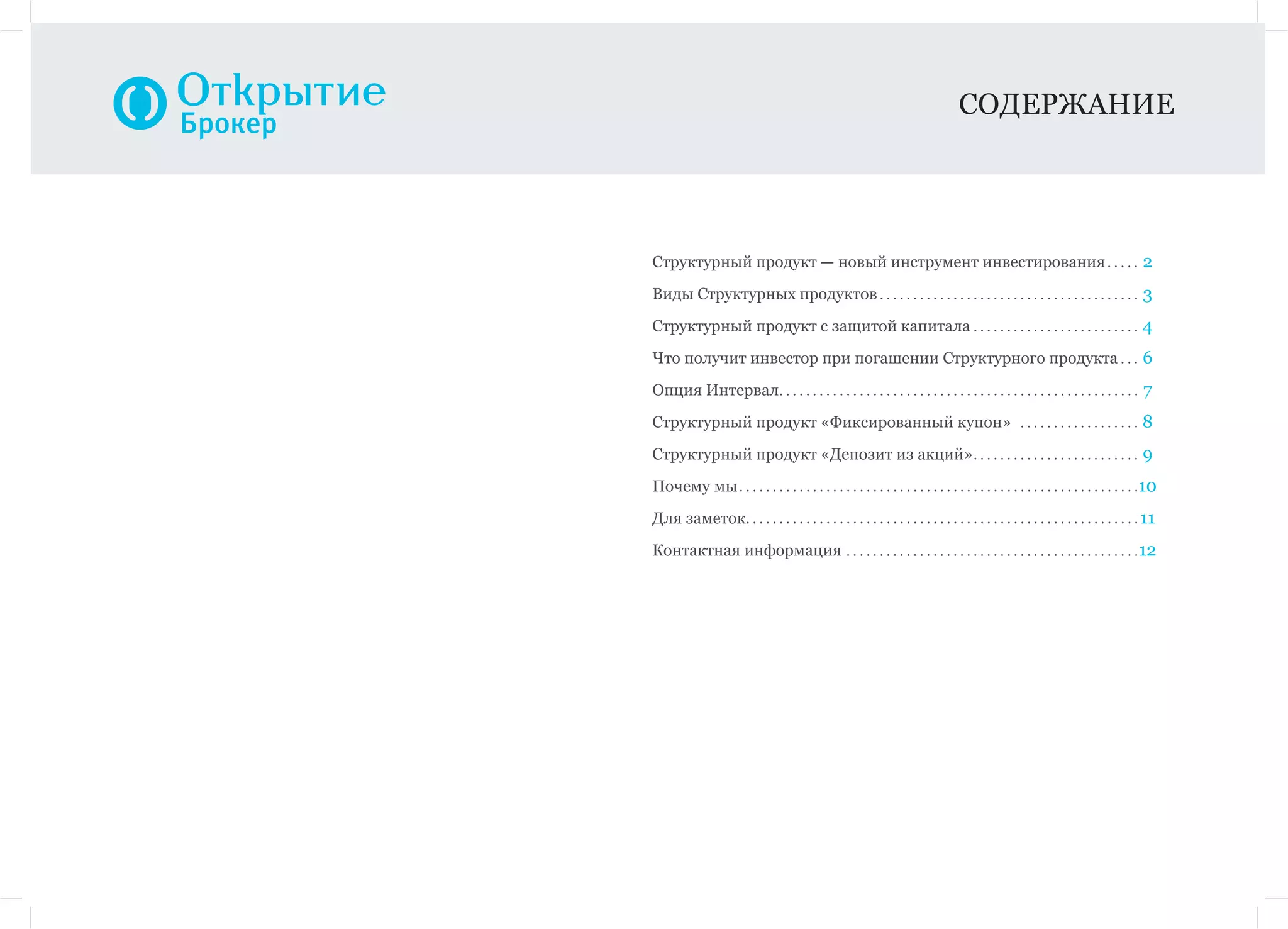 СОДЕРЖАНИЕ
Структурный продукт — новый инструмент инвестирования. . . . . 2
Виды Структурных продуктов . . . . . . . . . . . . . . . . . . . . . . . . . . . . . . . . . . . . . . . 3
Cтруктурный продукт с защитой капитала . . . . . . . . . . . . . . . . . . . . . . . . . 4
Что получит инвестор при погашении Структурного продукта . . . 6
Опция Интервал. . . . . . . . . . . . . . . . . . . . . . . . . . . . . . . . . . . . . . . . . . . . . . . . . . . . . . 7
Структурный продукт «Фиксированный купон» . . . . . . . . . . . . . . . . . . 8
Структурный продукт «Депозит из акций». . . . . . . . . . . . . . . . . . . . . . . . . 9
Почему мы. . . . . . . . . . . . . . . . . . . . . . . . . . . . . . . . . . . . . . . . . . . . . . . . . . . . . . . . . . . .10
Для заметок. . . . . . . . . . . . . . . . . . . . . . . . . . . . . . . . . . . . . . . . . . . . . . . . . . . . . . . . . . . 11
Контактная информация . . . . . . . . . . . . . . . . . . . . . . . . . . . . . . . . . . . . . . . . . . . .12
 