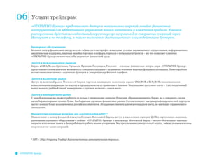 06 Услуги трейдерам
«ОТКРЫТИЕ-Брокер»
Брокерское обслуживание
Большой спектр финансовых инструментов, гибкая система тарифов и выгодные условия маржинального кредитования, информационно-
аналитическая поддержка, широкая линейка торговых платформ, торговля с мобильных устройств – все это позволяет клиентам
«ОТКРЫТИЕ-Брокер» чувствовать себя уверенно в финансовой среде.
Доступ к международным рынкам
Биржи в США, Великобритании, Германии, Франции, Голландии, Гонконге – основные финансовые центры мира. «ОТКРЫТИЕ-Брокер»
предоставляет своим клиентам возможность совершать операции с акциями на основных мировых фондовых площадках. Инвестируйте в
высоколиквидные активы с надежным брокером и диверсифицируйте свой портфель.
Доступ к валютному рынку
Доступ на валютный рынок Московской Биржи, торговля ликвидными валютными парами USD/RUB и EUR/RUB c минимальными
комиссионными издержками на покупку и продажу валюты по сравнению с банками. Максимально доступное плечо – 1:20, оперативный
вывод валюты, удобный способ конвертации и торговли валютой в одном месте.
Доступ к внебиржевому рынку
С нашей помощью вы сможете работать не только с ликвидными ценными бумагами, обращающимися на бирже, но и совершать сделки
на внебиржевом рынке ценных бумаг. Внебиржевые сделки на финансовых рынках России позволят вам диверсифицировать свой портфель
за счет ценных бумаг недооцененных российских эмитентов, обладающих значительным потенциалом роста, но имеющих ограниченную
ликвидность.
Высокотехнологичные решения для алготрейдеров и HFT*
Подключение к шлюзу фондовой и валютной секции Московской Биржи, доступ к выделенным серверам QUIK и виртуальным машинам,
размещение серверного оборудования в стойках «ОТКРЫТИЕ-Брокер» в дата-центре Московской Биржи – все это обеспечивает высокую
скорость исполнения заявок и бесперебойность работы ваших алгоритмов. Мы предлагаем индивидуальный подход, гибкие условия и полное
сопровождение ваших операций.
* HFT – (High Frequency Trading) Высокочастотная автоматическая торговля.
«ОТКРЫТИЕ-Брокер» представляет доступ к максимально широкой линейке финансовых
инструментов для эффективного управления вашим капиталом и извлечения прибыли. В вашем
распоряжении будет весь необходимый перечень услуг и сервисов для совершения операций через
Интернет и по телефону, а также полностью дистанционного взаимодействия с брокером.
 