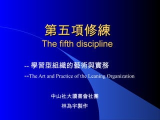 第五項修練第五項修練
The fifth disciplineThe fifth discipline
-- 學習型組織的藝術與實務
--The Art and Practice of the Leaning Organization
中山社大讀書會社團
林為宇製作
 