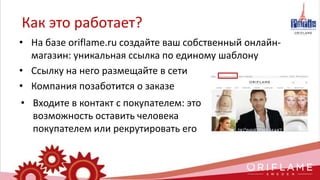 • На базе oriflame.ru создайте ваш собственный онлайн-
магазин: уникальная ссылка по единому шаблону
• Ссылку на него размещайте в сети
• Компания позаботится о заказе
Как это работает?
• Входите в контакт с покупателем: это
возможность оставить человека
покупателем или рекрутировать его
 