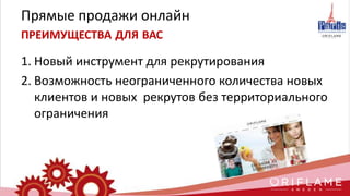 Прямые продажи онлайн
ПРЕИМУЩЕСТВА ДЛЯ ВАС
1. Новый инструмент для рекрутирования
2. Возможность неограниченного количества новых
клиентов и новых рекрутов без территориального
ограничения
 