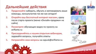 Дальнейшие действия
1. Продолжайте набирать, обучать и мотивировать ваши
команды, консультантов так же как сегодня!
2. Откройте ваш бесплатный интернет-магазин, сразу
после старта проекта (меню «Онлайн-продажи» на
сайте)
3. Посмотрите обучающее видео по проекту на
oriflame.ru
4. Присоединяйтесь к нашим открытым вебинарам,
задавайте вопросы, получайте ответы
5. Направляйте свои вопросы на zapusk@oriflame.ru
 