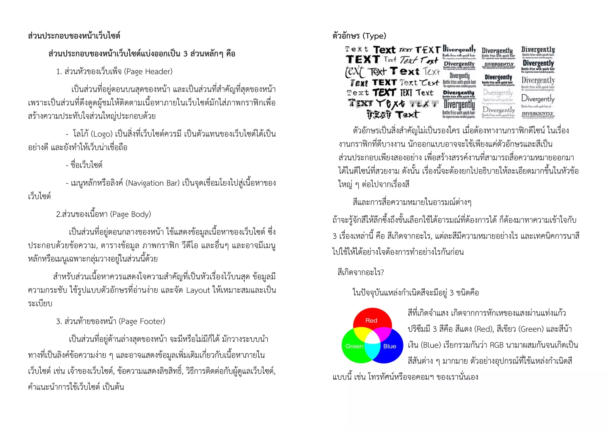 ส่วนประกอบของหน้าเว็บไซต์
ส่วนประกอบของหน้าเว็บไซต์แบ่งออกเป็น 3 ส่วนหลักๆ คือ
1. ส่วนหัวของเว็บเพ็จ (Page Header)
เป็นส่วนที่อยู่ตอนบนสุดของหน้า และเป็นส่วนที่สาคัญที่สุดของหน้า
เพราะเป็นส่วนที่ดึงดูดผู้ชมให้ติดตามเนื้อหาภายในเว็บไซต์มักใส่ภาพกราฟิกเพื่อ
สร้างความประทับใจส่วนใหญ่ประกอบด้วย
- โลโก้ (Logo) เป็นสิ่งที่เว็บไซต์ควรมี เป็นตัวแทนของเว็บไซต์ได้เป็น
อย่างดี และยังทาให้เว็บน่าเชื่อถือ
- ชื่อเว็บไซต์
- เมนูหลักหรือลิงค์ (Navigation Bar) เป็นจุดเชื่อมโยงไปสู่เนื้อหาของ
เว็บไซต์
2.ส่วนของเนื้อหา (Page Body)
เป็นส่วนที่อยู่ตอนกลางของหน้า ใช้แสดงข้อมูลเนื้อหาของเว็บไซต์ ซึ่ง
ประกอบด้วยข้อความ, ตารางข้อมูล ภาพกราฟิก วีดีโอ และอื่นๆ และอาจมีเมนู
หลักหรือเมนูเฉพาะกลุ่มวางอยู่ในส่วนนี้ด้วย
สาหรับส่วนเนื้อหาควรแสดงใจความสาคัญที่เป็นหัวเรื่องไว้บนสุด ข้อมูลมี
ความกระชับ ใช้รูปแบบตัวอักษรที่อ่านง่าย และจัด Layout ให้เหมาะสมและเป็น
ระเบียบ
3. ส่วนท้ายของหน้า (Page Footer)
เป็นส่วนที่อยู่ด้านล่างสุดของหน้า จะมีหรือไม่มีก็ได้ มักวางระบบนา
ทางที่เป็นลิงค์ข้อความง่าย ๆ และอาจแสดงข้อมูลเพิ่มเติมเกี่ยวกับเนื้อหาภายใน
เว็บไซต์ เช่น เจ้าของเว็บไซต์, ข้อความแสดงลิขสิทธิ์, วิธีการติดต่อกับผู้ดูแลเว็บไซต์,
คาแนะนาการใช้เว็บไซต์ เป็นต้น
ตัวอักษร (Type)
ตัวอักษรเป็นสิ่งสาคัญไม่เป็นรองใคร เมื่อต้องทางานกราฟิกดีไซน์ ในเรื่อง
งานกราฟิกที่ดีบางงาน นักออกแบบอาจจะใช้เพียงแค่ตัวอักษรและสีเป็น
ส่วนประกอบเพียงสองอย่าง เพื่อสร้างสรรค์งานที่สามารถสื่อความหมายออกมา
ได้ในดีไซน์ที่สวยงาม ดังนั้น เรื่องนี้จะต้องยกไปอธิบายให้ละเอียดมากขึ้นในหัวข้อ
ใหญ่ ๆ ต่อไปจากเรื่องสี
สีและการสื่อความหมายในอารมณ์ต่างๆ
ถ้าจะรู้จักสีให้ลึกซึ้งถึงขั้นเลือกใช้ได้อารมณ์ที่ต้องการได้ ก็ต้องมาทาความเข้าใจกับ
3 เรื่องเหล่านี้ คือ สีเกิดจากอะไร, แต่ละสีมีความหมายอย่างไร และเทคนิคการนาสี
ไปใช้ให้ได้อย่างใจต้องการทาอย่างไรกันก่อน
สีเกิดจากอะไร?
ในปัจจุบันแหล่งกาเนิดสีจะมีอยู่ 3 ชนิดคือ
สีที่เกิดจาแสง เกิดจากการหักเหของแสงผ่านแท่งแก้ว
ปริซึมมี 3 สีคือ สีแดง (Red), สีเขียว (Green) และสีน้า
เงิน (Blue) เรียกรวมกันว่า RGB นามาผสมกันจนเกิดเป็น
สีสันต่าง ๆ มากมาย ตัวอย่างอุปกรณ์ที่ใช้แหล่งกาเนิดสี
แบบนี้ เช่น โทรทัศน์หรือจอคอมฯ ของเรานั่นเอง
 