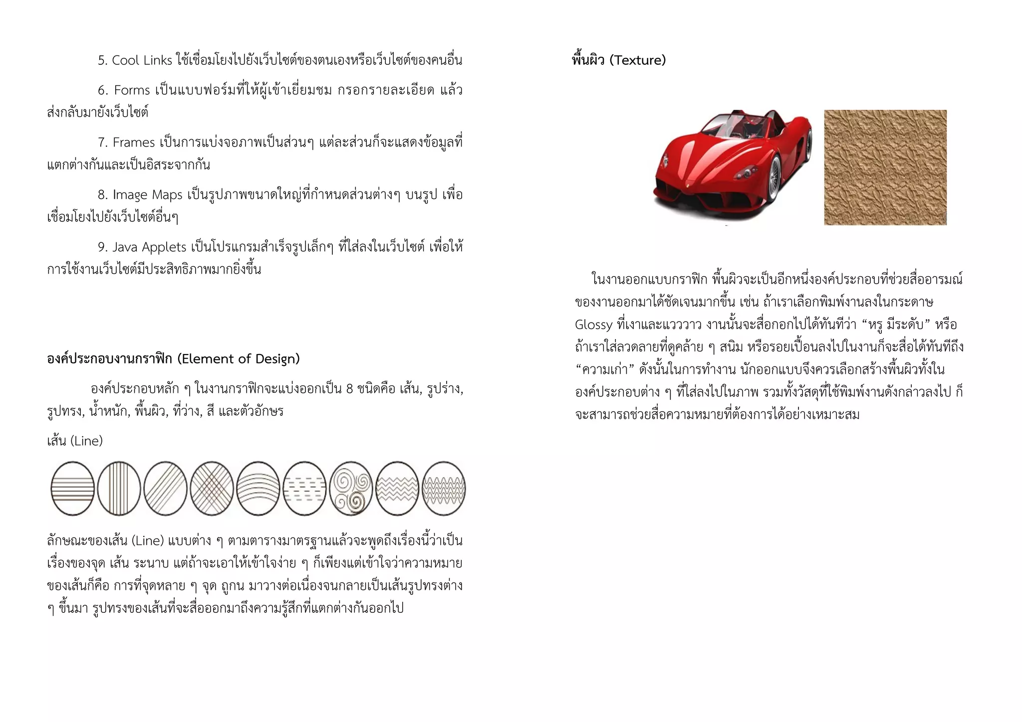 5. Cool Links ใช้เชื่อมโยงไปยังเว็บไซต์ของตนเองหรือเว็บไซต์ของคนอื่น
6. Forms เป็นแบบฟอร์มที่ให้ผู้เข้าเยี่ยมชม กรอกรายละเอียด แล้ว
ส่งกลับมายังเว็บไซต์
7. Frames เป็นการแบ่งจอภาพเป็นส่วนๆ แต่ละส่วนก็จะแสดงข้อมูลที่
แตกต่างกันและเป็นอิสระจากกัน
8. Image Maps เป็นรูปภาพขนาดใหญ่ที่กาหนดส่วนต่างๆ บนรูป เพื่อ
เชื่อมโยงไปยังเว็บไซต์อื่นๆ
9. Java Applets เป็นโปรแกรมสาเร็จรูปเล็กๆ ที่ใส่ลงในเว็บไซต์ เพื่อให้
การใช้งานเว็บไซต์มีประสิทธิภาพมากยิ่งขึ้น
องค์ประกอบงานกราฟิก (Element of Design)
องค์ประกอบหลัก ๆ ในงานกราฟิกจะแบ่งออกเป็น 8 ชนิดคือ เส้น, รูปร่าง,
รูปทรง, น้าหนัก, พื้นผิว, ที่ว่าง, สี และตัวอักษร
เส้น (Line)
ลักษณะของเส้น (Line) แบบต่าง ๆ ตามตารางมาตรฐานแล้วจะพูดถึงเรื่องนี้ว่าเป็น
เรื่องของจุด เส้น ระนาบ แต่ถ้าจะเอาให้เข้าใจง่าย ๆ ก็เพียงแต่เข้าใจว่าความหมาย
ของเส้นก็คือ การที่จุดหลาย ๆ จุด ถูกน มาวางต่อเนื่องจนกลายเป็นเส้นรูปทรงต่าง
ๆ ขึ้นมา รูปทรงของเส้นที่จะสื่อออกมาถึงความรู้สึกที่แตกต่างกันออกไป
พื้นผิว (Texture)
ในงานออกแบบกราฟิก พื้นผิวจะเป็นอีกหนึ่งองค์ประกอบที่ช่วยสื่ออารมณ์
ของงานออกมาได้ชัดเจนมากขึ้น เช่น ถ้าเราเลือกพิมพ์งานลงในกระดาษ
Glossy ที่เงาและแวววาว งานนั้นจะสื่อกอกไปได้ทันทีว่า “หรู มีระดับ” หรือ
ถ้าเราใส่ลวดลายที่ดูคล้าย ๆ สนิม หรือรอยเปื้อนลงไปในงานก็จะสื่อได้ทันทีถึง
“ความเก่า” ดังนั้นในการทางาน นักออกแบบจึงควรเลือกสร้างพื้นผิวทั้งใน
องค์ประกอบต่าง ๆ ที่ใส่ลงไปในภาพ รวมทั้งวัสดุที่ใช้พิมพ์งานดังกล่าวลงไป ก็
จะสามารถช่วยสื่อความหมายที่ต้องการได้อย่างเหมาะสม
 