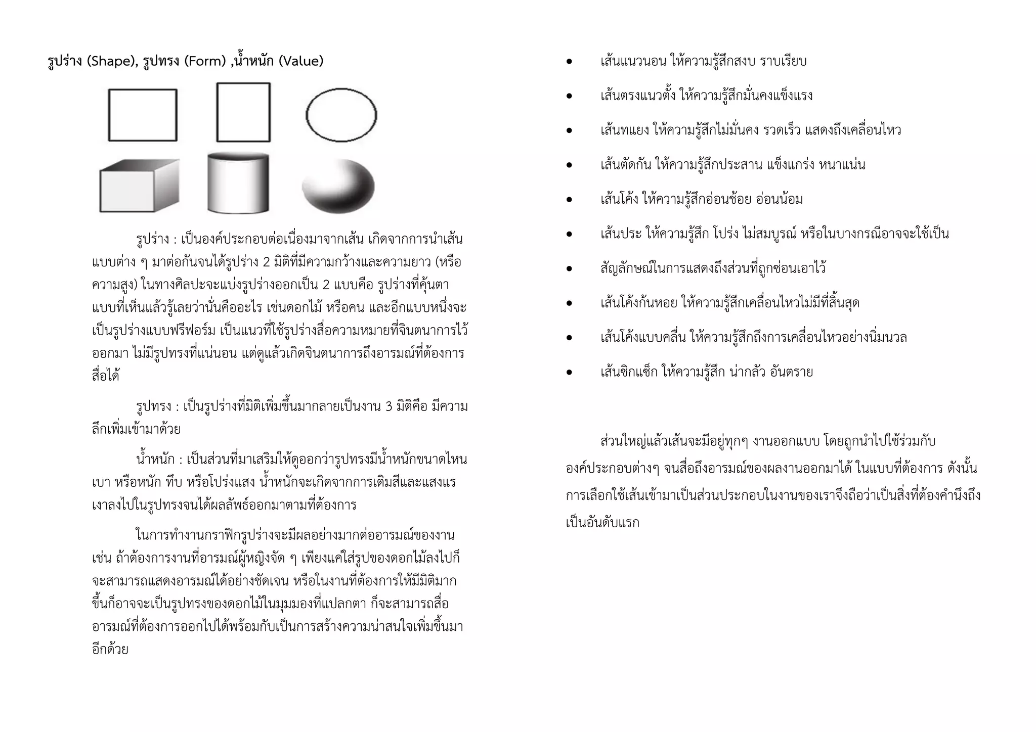 รูปร่าง (Shape), รูปทรง (Form) ,น้าหนัก (Value)
รูปร่าง : เป็นองค์ประกอบต่อเนื่องมาจากเส้น เกิดจากการนาเส้น
แบบต่าง ๆ มาต่อกันจนได้รูปร่าง 2 มิติที่มีความกว้างและความยาว (หรือ
ความสูง) ในทางศิลปะจะแบ่งรูปร่างออกเป็น 2 แบบคือ รูปร่างที่คุ้นตา
แบบที่เห็นแล้วรู้เลยว่านั่นคืออะไร เช่นดอกไม้ หรือคน และอีกแบบหนึ่งจะ
เป็นรูปร่างแบบฟรีฟอร์ม เป็นแนวที่ใช้รูปร่างสื่อความหมายที่จินตนาการไว้
ออกมา ไม่มีรูปทรงที่แน่นอน แต่ดูแล้วเกิดจินตนาการถึงอารมณ์ที่ต้องการ
สื่อได้
รูปทรง : เป็นรูปร่างที่มิติเพิ่มขึ้นมากลายเป็นงาน 3 มิติคือ มีความ
ลึกเพิ่มเข้ามาด้วย
น้าหนัก : เป็นส่วนที่มาเสริมให้ดูออกว่ารูปทรงมีน้าหนักขนาดไหน
เบา หรือหนัก ทึบ หรือโปร่งแสง น้าหนักจะเกิดจากการเติมสีและแสงแร
เงาลงไปในรูปทรงจนได้ผลลัพธ์ออกมาตามที่ต้องการ
ในการทางานกราฟิกรูปร่างจะมีผลอย่างมากต่ออารมณ์ของงาน
เช่น ถ้าต้องการงานที่อารมณ์ผู้หญิงจัด ๆ เพียงแค่ใส่รูปของดอกไม้ลงไปก็
จะสามารถแสดงอารมณ์ได้อย่างชัดเจน หรือในงานที่ต้องการให้มีมิติมาก
ขึ้นก็อาจจะเป็นรูปทรงของดอกไม้ในมุมมองที่แปลกตา ก็จะสามารถสื่อ
อารมณ์ที่ต้องการออกไปได้พร้อมกับเป็นการสร้างความน่าสนใจเพิ่มขึ้นมา
อีกด้วย
 เส้นแนวนอน ให้ความรู้สึกสงบ ราบเรียบ
 เส้นตรงแนวตั้ง ให้ความรู้สึกมั่นคงแข็งแรง
 เส้นทแยง ให้ความรู้สึกไม่มั่นคง รวดเร็ว แสดงถึงเคลื่อนไหว
 เส้นตัดกัน ให้ความรู้สึกประสาน แข็งแกร่ง หนาแน่น
 เส้นโค้ง ให้ความรู้สึกอ่อนช้อย อ่อนน้อม
 เส้นประ ให้ความรู้สึก โปร่ง ไม่สมบูรณ์ หรือในบางกรณีอาจจะใช้เป็น
 สัญลักษณ์ในการแสดงถึงส่วนที่ถูกซ่อนเอาไว้
 เส้นโค้งก้นหอย ให้ความรู้สึกเคลื่อนไหวไม่มีที่สิ้นสุด
 เส้นโค้งแบบคลื่น ให้ความรู้สึกถึงการเคลื่อนไหวอย่างนิ่มนวล
 เส้นซิกแซ็ก ให้ความรู้สึก น่ากลัว อันตราย
ส่วนใหญ่แล้วเส้นจะมีอยู่ทุกๆ งานออกแบบ โดยถูกนาไปใช้ร่วมกับ
องค์ประกอบต่างๆ จนสื่อถึงอารมณ์ของผลงานออกมาได้ ในแบบที่ต้องการ ดังนั้น
การเลือกใช้เส้นเข้ามาเป็นส่วนประกอบในงานของเราจึงถือว่าเป็นสิ่งที่ต้องคานึงถึง
เป็นอันดับแรก
 