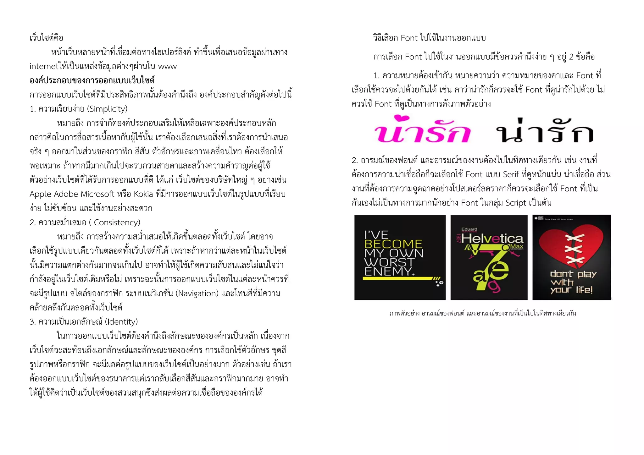 เว็บไซต์คือ
หน้าเว็บหลายหน้าที่เชื่อมต่อทางไฮเปอร์ลิงค์ ทาขึ้นเพื่อเสนอข้อมูลผ่านทาง
internetให้เป็นแหล่งข้อมูลต่างๆผ่านใน www
องค์ประกอบของการออกแบบเว็บไซต์
การออกแบบเว็บไซต์ที่มีประสิทธิภาพนั้นต้องคานึงถึง องค์ประกอบสาคัญดังต่อไปนี้
1. ความเรียบง่าย (Simplicity)
หมายถึง การจากัดองค์ประกอบเสริมให้เหลือเฉพาะองค์ประกอบหลัก
กล่าวคือในการสื่อสารเนื้อหากับผู้ใช้นั้น เราต้องเลือกเสนอสิ่งที่เราต้องการนาเสนอ
จริง ๆ ออกมาในส่วนของกราฟิก สีสัน ตัวอักษรและภาพเคลื่อนไหว ต้องเลือกให้
พอเหมาะ ถ้าหากมีมากเกินไปจะรบกวนสายตาและสร้างความคาราญต่อผู้ใช้
ตัวอย่างเว็บไซต์ที่ได้รับการออกแบบที่ดี ได้แก่ เว็บไซต์ของบริษัทใหญ่ ๆ อย่างเช่น
Apple Adobe Microsoft หรือ Kokia ที่มีการออกแบบเว็บไซต์ในรูปแบบที่เรียบ
ง่าย ไม่ซับซ้อน และใช้งานอย่างสะดวก
2. ความสม่าเสมอ ( Consistency)
หมายถึง การสร้างความสม่าเสมอให้เกิดขึ้นตลอดทั้งเว็บไซต์ โดยอาจ
เลือกใช้รูปแบบเดียวกันตลอดทั้งเว็บไซต์ก็ได้ เพราะถ้าหากว่าแต่ละหน้าในเว็บไซต์
นั้นมีความแตกต่างกันมากจนเกินไป อาจทาให้ผู้ใช้เกิดความสับสนและไม่แน่ใจว่า
กาลังอยู่ในเว็บไซต์เดิมหรือไม่ เพราะฉะนั้นการออกแบบเว็บไซต์ในแต่ละหน้าควรที่
จะมีรูปแบบ สไตล์ของกราฟิก ระบบเนวิเกชั่น (Navigation) และโทนสีที่มีความ
คล้ายคลึงกันตลอดทั้งเว็บไซต์
3. ความเป็นเอกลักษณ์ (Identity)
ในการออกแบบเว็บไซต์ต้องคานึงถึงลักษณะขององค์กรเป็นหลัก เนื่องจาก
เว็บไซต์จะสะท้อนถึงเอกลักษณ์และลักษณะขององค์กร การเลือกใช้ตัวอักษร ชุดสี
รูปภาพหรือกราฟิก จะมีผลต่อรูปแบบของเว็บไซต์เป็นอย่างมาก ตัวอย่างเช่น ถ้าเรา
ต้องออกแบบเว็บไซต์ของธนาคารแต่เรากลับเลือกสีสันและกราฟิกมากมาย อาจทา
ให้ผู้ใช้คิดว่าเป็นเว็บไซต์ของสวนสนุกซึ่งส่งผลต่อความเชื่อถือขององค์กรได้
วิธีเลือก Font ไปใช้ในงานออกแบบ
การเลือก Font ไปใช้ในงานออกแบบมีข้อควรคานึงง่าย ๆ อยู่ 2 ข้อคือ
1. ความหมายต้องเข้ากัน หมายความว่า ความหมายของคาและ Font ที่
เลือกใช้ควรจะไปด้วยกันได้ เช่น คาว่าน่ารักก็ควรจะใช้ Font ที่ดูน่ารักไปด้วย ไม่
ควรใช้ Font ที่ดูเป็นทางการดังภาพตัวอย่าง
2. อารมณ์ของฟอนต์ และอารมณ์ของงานต้องไปในทิศทางเดียวกัน เช่น งานที่
ต้องการความน่าเชื่อถือก็จะเลือกใช้ Font แบบ Serif ที่ดูหนักแน่น น่าเชื่อถือ ส่วน
งานที่ต้องการความฉูดฉาดอย่างโปสเตอร์ลดราคาก็ควรจะเลือกใช้ Font ที่เป็น
กันเองไม่เป็นทางการมากนักอย่าง Font ในกลุ่ม Script เป็นต้น
ภาพตัวอย่าง อารมณ์ของฟอนต์ และอารมณ์ของงานที่เป็นไปในทิศทางเดียวกัน
 