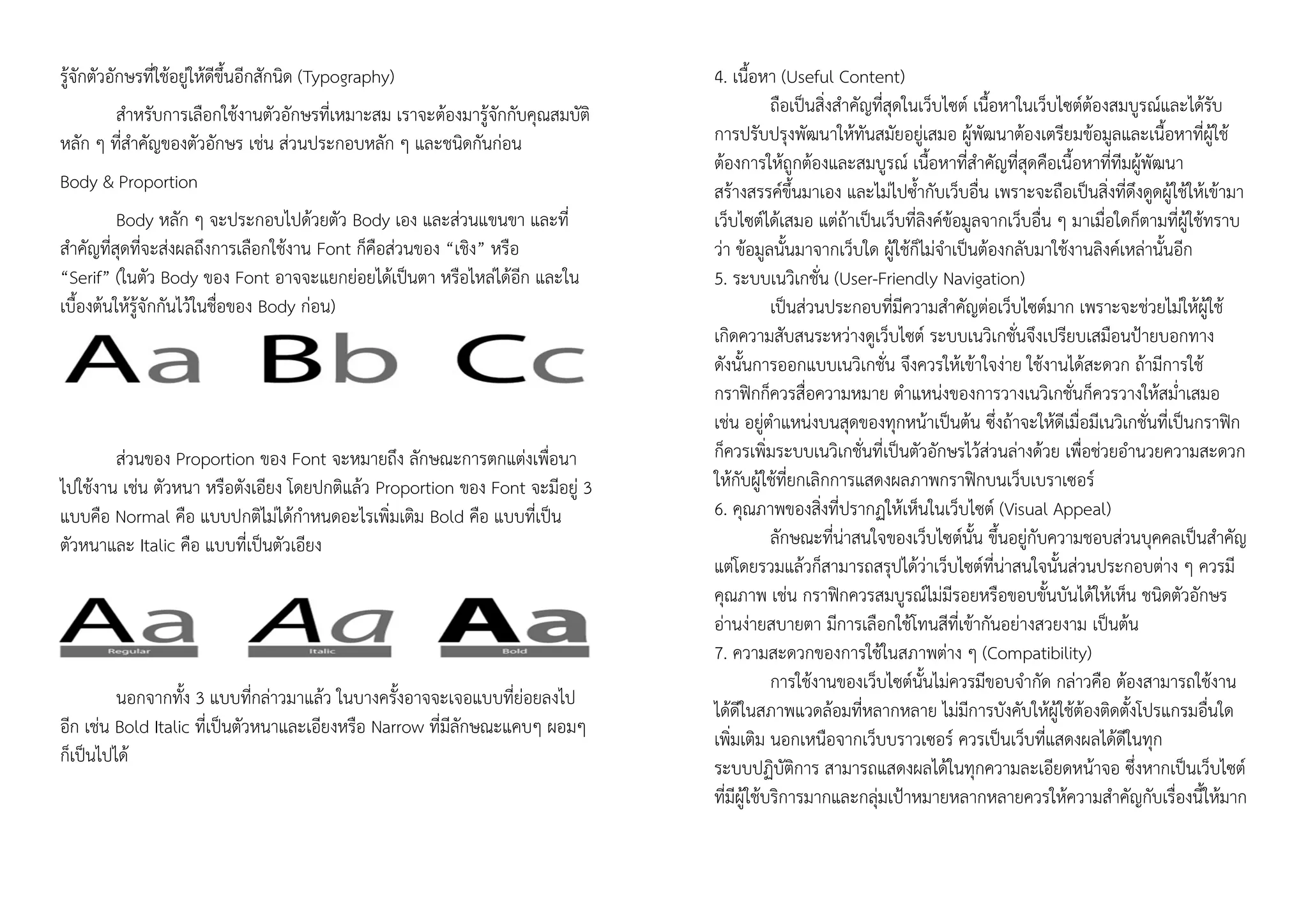 รู้จักตัวอักษรที่ใช้อยู่ให้ดีขึ้นอีกสักนิด (Typography)
สาหรับการเลือกใช้งานตัวอักษรที่เหมาะสม เราจะต้องมารู้จักกับคุณสมบัติ
หลัก ๆ ที่สาคัญของตัวอักษร เช่น ส่วนประกอบหลัก ๆ และชนิดกันก่อน
Body & Proportion
Body หลัก ๆ จะประกอบไปด้วยตัว Body เอง และส่วนแขนขา และที่
สาคัญที่สุดที่จะส่งผลถึงการเลือกใช้งาน Font ก็คือส่วนของ “เชิง” หรือ
“Serif” (ในตัว Body ของ Font อาจจะแยกย่อยได้เป็นตา หรือไหล่ได้อีก และใน
เบื้องต้นให้รู้จักกันไว้ในชื่อของ Body ก่อน)
ส่วนของ Proportion ของ Font จะหมายถึง ลักษณะการตกแต่งเพื่อนา
ไปใช้งาน เช่น ตัวหนา หรือตังเอียง โดยปกติแล้ว Proportion ของ Font จะมีอยู่ 3
แบบคือ Normal คือ แบบปกติไม่ได้กาหนดอะไรเพิ่มเติม Bold คือ แบบที่เป็น
ตัวหนาและ Italic คือ แบบที่เป็นตัวเอียง
นอกจากทั้ง 3 แบบที่กล่าวมาแล้ว ในบางครั้งอาจจะเจอแบบที่ย่อยลงไป
อีก เช่น Bold Italic ที่เป็นตัวหนาและเอียงหรือ Narrow ที่มีลักษณะแคบๆ ผอมๆ
ก็เป็นไปได้
4. เนื้อหา (Useful Content)
ถือเป็นสิ่งสาคัญที่สุดในเว็บไซต์ เนื้อหาในเว็บไซต์ต้องสมบูรณ์และได้รับ
การปรับปรุงพัฒนาให้ทันสมัยอยู่เสมอ ผู้พัฒนาต้องเตรียมข้อมูลและเนื้อหาที่ผู้ใช้
ต้องการให้ถูกต้องและสมบูรณ์ เนื้อหาที่สาคัญที่สุดคือเนื้อหาที่ทีมผู้พัฒนา
สร้างสรรค์ขึ้นมาเอง และไม่ไปซ้ากับเว็บอื่น เพราะจะถือเป็นสิ่งที่ดึงดูดผู้ใช้ให้เข้ามา
เว็บไซต์ได้เสมอ แต่ถ้าเป็นเว็บที่ลิงค์ข้อมูลจากเว็บอื่น ๆ มาเมื่อใดก็ตามที่ผู้ใช้ทราบ
ว่า ข้อมูลนั้นมาจากเว็บใด ผู้ใช้ก็ไม่จาเป็นต้องกลับมาใช้งานลิงค์เหล่านั้นอีก
5. ระบบเนวิเกชั่น (User-Friendly Navigation)
เป็นส่วนประกอบที่มีความสาคัญต่อเว็บไซต์มาก เพราะจะช่วยไม่ให้ผู้ใช้
เกิดความสับสนระหว่างดูเว็บไซต์ ระบบเนวิเกชั่นจึงเปรียบเสมือนป้ายบอกทาง
ดังนั้นการออกแบบเนวิเกชั่น จึงควรให้เข้าใจง่าย ใช้งานได้สะดวก ถ้ามีการใช้
กราฟิกก็ควรสื่อความหมาย ตาแหน่งของการวางเนวิเกชั่นก็ควรวางให้สม่าเสมอ
เช่น อยู่ตาแหน่งบนสุดของทุกหน้าเป็นต้น ซึ่งถ้าจะให้ดีเมื่อมีเนวิเกชั่นที่เป็นกราฟิก
ก็ควรเพิ่มระบบเนวิเกชั่นที่เป็นตัวอักษรไว้ส่วนล่างด้วย เพื่อช่วยอานวยความสะดวก
ให้กับผู้ใช้ที่ยกเลิกการแสดงผลภาพกราฟิกบนเว็บเบราเซอร์
6. คุณภาพของสิ่งที่ปรากฏให้เห็นในเว็บไซต์ (Visual Appeal)
ลักษณะที่น่าสนใจของเว็บไซต์นั้น ขึ้นอยู่กับความชอบส่วนบุคคลเป็นสาคัญ
แต่โดยรวมแล้วก็สามารถสรุปได้ว่าเว็บไซต์ที่น่าสนใจนั้นส่วนประกอบต่าง ๆ ควรมี
คุณภาพ เช่น กราฟิกควรสมบูรณ์ไม่มีรอยหรือขอบขั้นบันได้ให้เห็น ชนิดตัวอักษร
อ่านง่ายสบายตา มีการเลือกใช้โทนสีที่เข้ากันอย่างสวยงาม เป็นต้น
7. ความสะดวกของการใช้ในสภาพต่าง ๆ (Compatibility)
การใช้งานของเว็บไซต์นั้นไม่ควรมีขอบจากัด กล่าวคือ ต้องสามารถใช้งาน
ได้ดีในสภาพแวดล้อมที่หลากหลาย ไม่มีการบังคับให้ผู้ใช้ต้องติดตั้งโปรแกรมอื่นใด
เพิ่มเติม นอกเหนือจากเว็บบราวเซอร์ ควรเป็นเว็บที่แสดงผลได้ดีในทุก
ระบบปฏิบัติการ สามารถแสดงผลได้ในทุกความละเอียดหน้าจอ ซึ่งหากเป็นเว็บไซต์
ที่มีผู้ใช้บริการมากและกลุ่มเป้าหมายหลากหลายควรให้ความสาคัญกับเรื่องนี้ให้มาก
 