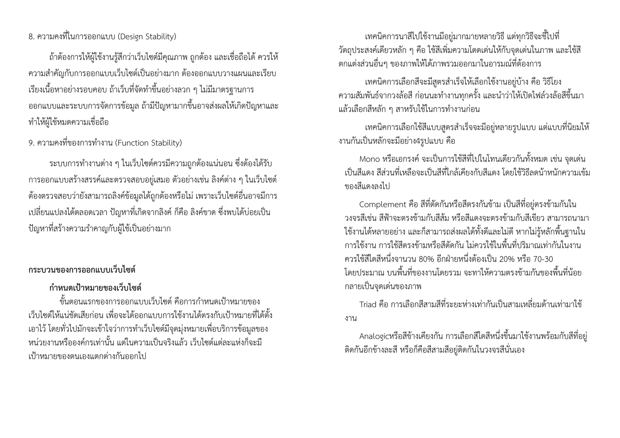 8. ความคงที่ในการออกแบบ (Design Stability)
ถ้าต้องการให้ผู้ใช้งานรู้สึกว่าเว็บไซต์มีคุณภาพ ถูกต้อง และเชื่อถือได้ ควรให้
ความสาคัญกับการออกแบบเว็บไซต์เป็นอย่างมาก ต้องออกแบบวางแผนและเรียบ
เรียงเนื้อหาอย่างรอบคอบ ถ้าเว็บที่จัดทาขึ้นอย่างลวก ๆ ไม่มีมาตรฐานการ
ออกแบบและระบบการจัดการข้อมูล ถ้ามีปัญหามากขึ้นอาจส่งผลให้เกิดปัญหาและ
ทาให้ผู้ใช้หมดความเชื่อถือ
9. ความคงที่ของการทางาน (Function Stability)
ระบบการทางานต่าง ๆ ในเว็บไซต์ควรมีความถูกต้องแน่นอน ซึ่งต้องได้รับ
การออกแบบสร้างสรรค์และตรวจสอบอยู่เสมอ ตัวอย่างเช่น ลิงค์ต่าง ๆ ในเว็บไซต์
ต้องตรวจสอบว่ายังสามารถลิงค์ข้อมูลได้ถูกต้องหรือไม่ เพราะเว็บไซต์อื่นอาจมีการ
เปลี่ยนแปลงได้ตลอดเวลา ปัญหาที่เกิดจากลิงค์ ก็คือ ลิงค์ขาด ซึ่งพบได้บ่อยเป็น
ปัญหาที่สร้างความราคาญกับผู้ใช้เป็นอย่างมาก
กระบวนของการออกแบบเว็บไซต์
กาหนดเป้าหมายของเว็บไซต์
ขั้นตอนแรกของการออกแบบเว็บไซต์ คือการกาหนดเป้าหมายของ
เว็บไซต์ให้แน่ชัดเสียก่อน เพื่อจะได้ออกแบบการใช้งานได้ตรงกับเป้าหมายที่ได้ตั้ง
เอาไว้ โดยทั่วไปมักจะเข้าใจว่าการทาเว็บไซต์มีจุดมุ่งหมายเพื่อบริการข้อมูลของ
หน่วยงานหรือองค์กรเท่านั้น แต่ในความเป็นจริงแล้ว เว็บไซต์แต่ละแห่งก็จะมี
เป้าหมายของตนเองแตกต่างกันออกไป
เทคนิคการนาสีไปใช้งานมีอยู่มากมายหลายวิธี แต่ทุกวิธีจะชี้ไปที่
วัตถุประสงค์เดียวหลัก ๆ คือ ใช้สีเพิ่มความโดดเด่นให้กับจุดเด่นในภาพ และใช้สี
ตกแต่งส่วนอื่นๆ ของภาพให้ได้ภาพรวมออกมาในอารมณ์ที่ต้องการ
เทคนิคการเลือกสีจะมีสูตรสาเร็จให้เลือกใช้งานอยู่บ้าง คือ วิธีโยง
ความสัมพันธ์จากวงล้อสี ก่อนนะทางานทุกครั้ง และนาว่าให้เปิดไฟล์วงล้อสีขึ้นมา
แล้วเลือกสีหลัก ๆ สาหรับใช้ในการทางานก่อน
เทคนิคการเลือกใช้สีแบบสูตรสาเร็จจะมีอยู่หลายรูปแบบ แต่แบบที่นิยมให้
งานกันเป็นหลักจะมีอย่าง4รูปแบบ คือ
Mono หรือเอกรงค์ จะเป็นการใช้สีที่ไปในโทนเดียวกันทั้งหมด เช่น จุดเด่น
เป็นสีแดง สีส่วนที่เหลือจะเป็นสีที่ใกล้เคียงกับสีแดง โดยใช้วิธีลดน้าหนักความเข้ม
ของสีแดงลงไป
Complement คือ สีที่ตัดกันหรือสีตรงกันข้าม เป็นสีที่อยู่ตรงข้ามกันใน
วงจรสีเช่น สีฟ้าจะตรงข้ามกับสีส้ม หรือสีแดงจะตรงข้ามกับสีเขียว สามารถนามา
ใช้งานได้หลายอย่าง และก็สามารถส่งผลได้ทั้งดีและไม่ดี หากไม่รู้หลักพื้นฐานใน
การใช้งาน การใช้สีตรงข้ามหรือสีตัดกัน ไม่ควรใช้ในพื้นที่ปริมาณเท่ากันในงาน
ควรใช้สีใดสีหนึ่งจานวน 80% อีกฝ่ายหนึ่งต้องเป็น 20% หรือ 70-30
โดยประมาณ บนพื้นที่ของงานโดยรวม จะทาให้ความตรงข้ามกันของพื้นที่น้อย
กลายเป็นจุดเด่นของภาพ
Triad คือ การเลือกสีสามสีที่ระยะห่างเท่ากันเป็นสามเหลี่ยมด้านเท่ามาใช้
งาน
Analogicหรือสีข้างเคียงกัน การเลือกสีใดสีหนึ่งขึ้นมาใช้งานพร้อมกับสีที่อยู่
ติดกันอีกข้างละสี หรือก็คือสีสามสีอยู่ติดกันในวงจรสีนั่นเอง
 
