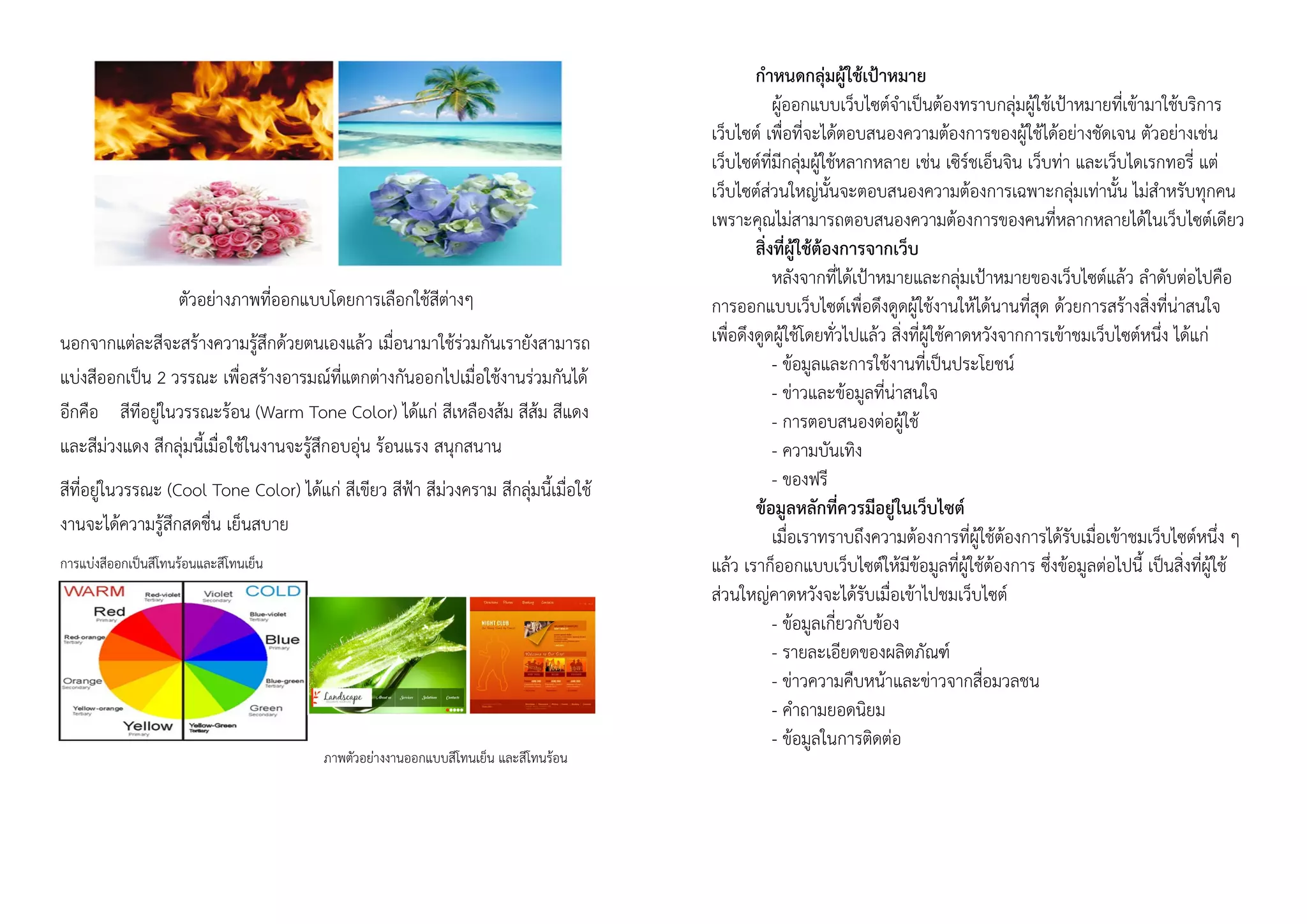 ตัวอย่างภาพที่ออกแบบโดยการเลือกใช้สีต่างๆ
นอกจากแต่ละสีจะสร้างความรู้สึกด้วยตนเองแล้ว เมื่อนามาใช้ร่วมกันเรายังสามารถ
แบ่งสีออกเป็น 2 วรรณะ เพื่อสร้างอารมณ์ที่แตกต่างกันออกไปเมื่อใช้งานร่วมกันได้
อีกคือ สีทีอยู่ในวรรณะร้อน (Warm Tone Color) ได้แก่ สีเหลืองส้ม สีส้ม สีแดง
และสีม่วงแดง สีกลุ่มนี้เมื่อใช้ในงานจะรู้สึกอบอุ่น ร้อนแรง สนุกสนาน
สีที่อยู่ในวรรณะ (Cool Tone Color) ได้แก่ สีเขียว สีฟ้า สีม่วงคราม สีกลุ่มนี้เมื่อใช้
งานจะได้ความรู้สึกสดชื่น เย็นสบาย
การแบ่งสีออกเป็นสีโทนร้อนและสีโทนเย็น
ภาพตัวอย่างงานออกแบบสีโทนเย็น และสีโทนร้อน
กาหนดกลุ่มผู้ใช้เป้าหมาย
ผู้ออกแบบเว็บไซต์จาเป็นต้องทราบกลุ่มผู้ใช้เป้าหมายที่เข้ามาใช้บริการ
เว็บไซต์ เพื่อที่จะได้ตอบสนองความต้องการของผู้ใช้ได้อย่างชัดเจน ตัวอย่างเช่น
เว็บไซต์ที่มีกลุ่มผู้ใช้หลากหลาย เช่น เซิร์ชเอ็นจิน เว็บท่า และเว็บไดเรกทอรี่ แต่
เว็บไซต์ส่วนใหญ่นั้นจะตอบสนองความต้องการเฉพาะกลุ่มเท่านั้น ไม่สาหรับทุกคน
เพราะคุณไม่สามารถตอบสนองความต้องการของคนที่หลากหลายได้ในเว็บไซต์เดียว
สิ่งที่ผู้ใช้ต้องการจากเว็บ
หลังจากที่ได้เป้าหมายและกลุ่มเป้าหมายของเว็บไซต์แล้ว ลาดับต่อไปคือ
การออกแบบเว็บไซต์เพื่อดึงดูดผู้ใช้งานให้ได้นานที่สุด ด้วยการสร้างสิ่งที่น่าสนใจ
เพื่อดึงดูดผู้ใช้โดยทั่วไปแล้ว สิ่งที่ผู้ใช้คาดหวังจากการเข้าชมเว็บไซต์หนึ่ง ได้แก่
- ข้อมูลและการใช้งานที่เป็นประโยชน์
- ข่าวและข้อมูลที่น่าสนใจ
- การตอบสนองต่อผู้ใช้
- ความบันเทิง
- ของฟรี
ข้อมูลหลักที่ควรมีอยู่ในเว็บไซต์
เมื่อเราทราบถึงความต้องการที่ผู้ใช้ต้องการได้รับเมื่อเข้าชมเว็บไซต์หนึ่ง ๆ
แล้ว เราก็ออกแบบเว็บไซต์ให้มีข้อมูลที่ผู้ใช้ต้องการ ซึ่งข้อมูลต่อไปนี้ เป็นสิ่งที่ผู้ใช้
ส่วนใหญ่คาดหวังจะได้รับเมื่อเข้าไปชมเว็บไซต์
- ข้อมูลเกี่ยวกับข้อง
- รายละเอียดของผลิตภัณฑ์
- ข่าวความคืบหน้าและข่าวจากสื่อมวลชน
- คาถามยอดนิยม
- ข้อมูลในการติดต่อ
 