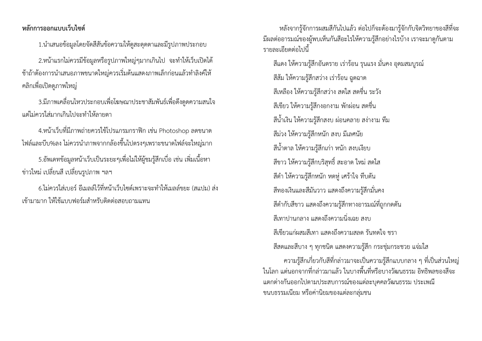 หลักการออกแบบเว็บไซต์
1.นาเสนอข้อมูลโดยจัดสีสันข้อความให้ดูสะดุดตาและมีรูปภาพประกอบ
2.หน้าแรกไม่ควรมีข้อมูลหรือรูปภาพใหญ่ๆมากเกินไป จะทาให้เว็บเปิดได้
ช้าถ้าต้องการนาเสนอภาพขนาดใหญ่ควรเริ่มต้นแสดงภาพเล็กก่อนแล้วทาลิงค์ให้
คลิกเพื่อเปิดดูภาพใหญ่
3.มีภาพเคลื่อนไหวประกอบเพื่อโฆษณาประชาสัมพันธ์เพื่อดึงดูดความสนใจ
แต่ไม่ควรใส่มากเกินไปจะทาให้ลายตา
4.หน้าเว็บที่มีภาพถ่ายควรใช้โปรแกรมกราฟิก เช่น Photoshop ลดขนาด
ไฟล์และบีบ%ลง ไม่ควรนาภาพจากกล้องขึ้นไปตรงๆเพราะขนาดไฟล์จะใหญ่มาก
5.อัพเดทข้อมูลหน้าเว็บเป็นระยะๆเพื่อไม่ให้ผู้ชมรู้สึกเบื่อ เช่น เพิ่มเนื้อหา
ข่าวใหม่ เปลี่ยนสี เปลี่ยนรูปภาพ ฯลฯ
6.ไม่ควรใส่เบอร์ อีเมลล์ไว้ที่หน้าเว็บไซต์เพราะจะทาให้เมลล์ขยะ (สแปม) ส่ง
เข้ามามาก ให้ใช้แบบฟอร์มสาหรับติดต่อสอบถามแทน
หลังจากรู้จักการผสมสีกันไปแล้ว ต่อไปก็จะต้องมารู้จักกับจิตวิทยาของสีที่จะ
มีผลต่ออารมณ์ของผู้พบเห็นกันสีอะไรให้ความรู้สึกอย่างไรบ้าง เราจะมาดูกันตาม
รายละเอียดต่อไปนี้
สีแดง ให้ความรู้สึกอันตราย เร่าร้อน รุนแรง มั่นคง อุดมสมบูรณ์
สีส้ม ให้ความรู้สึกสว่าง เร่าร้อน ฉูดฉาด
สีเหลือง ให้ความรู้สึกสว่าง สดใส สดชื่น ระวัง
สีเขียว ให้ความรู้สึกงอกงาม พักผ่อน สดชื่น
สีน้าเงิน ให้ความรู้สึกสงบ ผ่อนคลาย สง่างาม ทึม
สีม่วง ให้ความรู้สึกหนัก สงบ มีเลศนัย
สีน้าตาล ให้ความรู้สึกเก่า หนัก สงบเงียบ
สีขาว ให้ความรู้สึกบริสุทธิ์ สะอาด ใหม่ สดใส
สีดา ให้ความรู้สึกหนัก หดหู่ เศร้าใจ ทึบตัน
สีทองเงินและสีมันวาว แสดงถึงความรู้สึกมั่นคง
สีดากับสีขาว แสดงถึงความรู้สึกทางอารมณ์ที่ถูกกดดัน
สีเทาปานกลาง แสดงถึงความนิ่งเฉย สงบ
สีเขียวแก่ผสมสีเทา แสดงถึงความสลด รันทดใจ ชรา
สีสดและสีบาง ๆ ทุกชนิด แสดงความรู้สึก กระชุ่มกระชวย แจ่มใส
ความรู้สึกเกี่ยวกับสีที่กล่าวมาจะเป็นความรู้สึกแบบกลาง ๆ ที่เป็นส่วนใหญ่
ในโลก แต่นอกจากที่กล่าวมาแล้ว ในบางพื้นที่หรือบางวัฒนธรรม อิทธิพลของสีจะ
แตกต่างกันออกไปตามประสบการณ์ของแต่ละบุคคลวัฒนธรรม ประเพณี
ขนบธรรมเนียม หรือค่านิยมของแต่ละกลุ่มชน
 