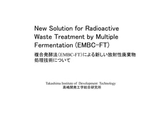 New Solution for Radioactive
Waste Treatment by Multiple
Fermentation (EMBC-FT)	
複合発酵法（EMBC-FT）による新しい放射性廃棄物
処理技術について	
Takashima Institute of Development Technology
高嶋開発工学総合研究所	
 