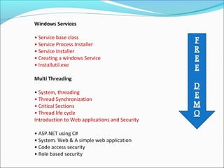 Windows Services
• Service base class
• Service Process Installer
• Service Installer
• Creating a windows Service
• Installutil.exe
Multi Threading
• System, threading
• Thread Synchronization
• Critical Sections
• Thread life cycle
Introduction to Web applications and Security
• ASP.NET using C#
• System. Web & A simple web application
• Code access security
• Role based security
 
