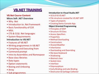 VB.NET TRAININGVB.NET TRAINING
VB.Net Course Content
Micro Soft .NET Overview
• Why .Net
• Introduction to .Net framework
• Basic functionality of CLR
• MSIL
• CTS & CLSÿ .Net languages
• System Requirements
Introduction to VB.NET
• Features of VB.NET
• Writing programmes in VB.NET
• Compiling and Executing from
• Command prompt
• Intro to Assemblies and Namespace
• Base class libraries
• Data types
• Option statements
• Boxing and Unboxing
• Array
• Sub programmes
Introduction to Visual Studio.NET
• VS 6.0 VS VS.NET
• File structure created for VS.NET APP
• Types of projects
• Creating Demo Console App
Object Oriented Programming
• Principles of OOP
• Structure VS Class
• Access Specifiers
• Properties
• Method Overloading
• Constructors
• Shared Modifier
• Inheritance
• Overloading and Overriding
• My base Keyboard
• Shadowing
• Abstract class
• Sealed class
• Interface
• Polymorphism
• Early Binding and Late Binding
• Destructor & Garbage Collector
 